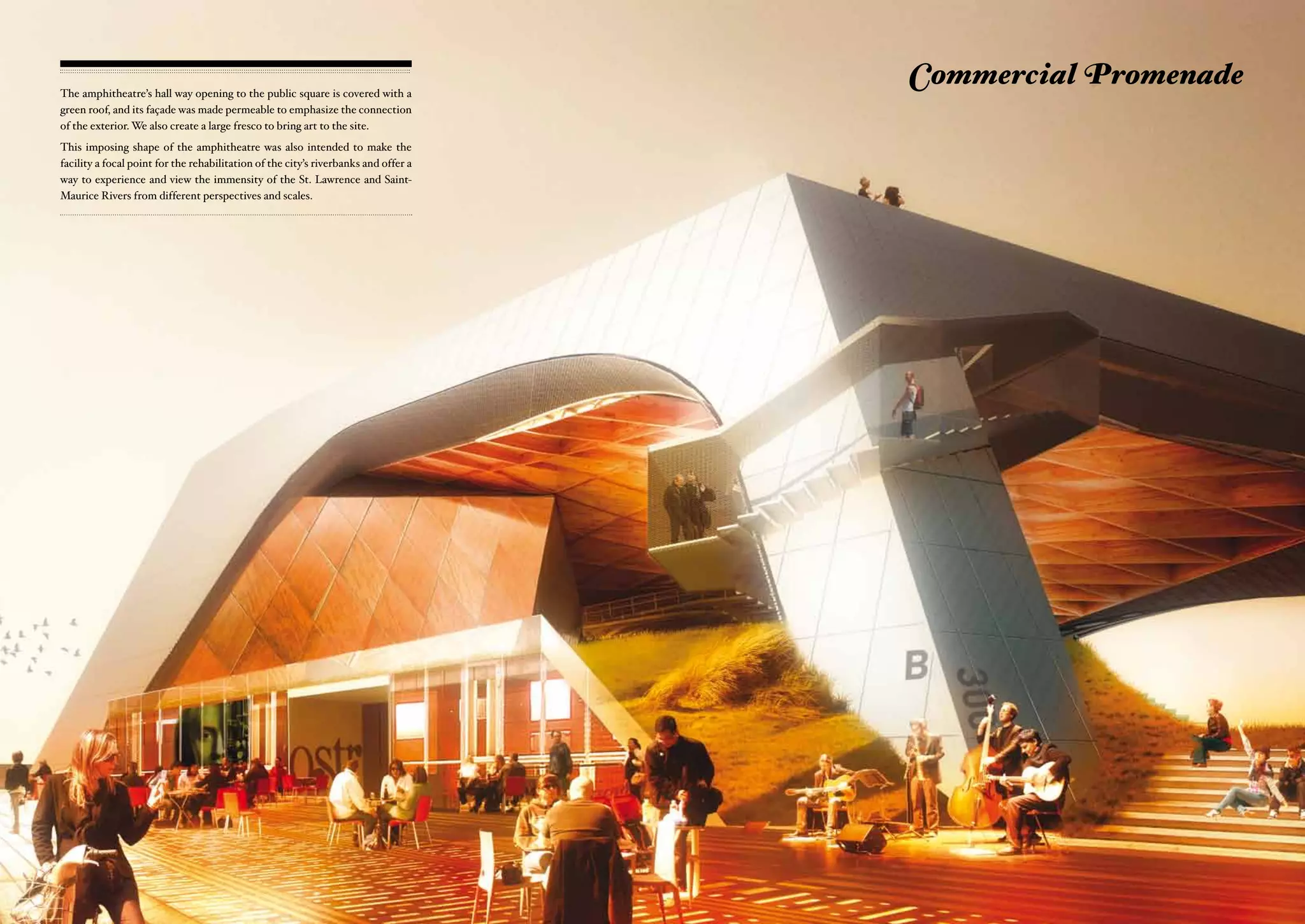 The amphitheatre’s hall way opening to the public square is covered with a
                                                                                     Commercial Promenade
green roof, and its façade was made permeable to emphasize the connection
of the exterior. We also create a large fresco to bring art to the site.
This imposing shape of the amphitheatre was also intended to make the
facility a focal point for the rehabilitation of the city’s riverbanks and offer a
way to experience and view the immensity of the St. Lawrence and Saint-
Maurice Rivers from different perspectives and scales.
 