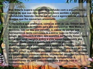 Mas Sidarta supera o estado de confusão com a argumentação interna de que sua vida ganhou um novo sentido e novos referenciais fazendo centrar-se no aqui e agora sem se apego a desejos que lhe causariam ansiedade.  Tinha tudo o que precisava, como as aves do céu tinham além de toda a beleza do mundo para sua companhia. Mas Mara, o demônio, não se deu por vencido, e, ciente do perigo que representava, tenta convence-lo a entrar logo no Nirvana - estado de consciência além dos opostos do mundo físico - para evitar que seus insights sobre a vida sejam repassados aos homens. Buda sabia o quanto era difícil às pessoas abandonarem seus preconceitos e apegos ao mundo resumido, por elas mesmas, a experiências sensoriais. Tratava-se de uma escolha difícil: a salvação pessoal com usufruto de um domínio e conhecimento transcendentes, impossível de expor facilmente em palavras ou uma árdua tentativa de compartilhar o conhecimento de uma consciência mais elevada com a humanidade.  