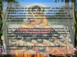 Por fim, Num dia de lua-cheia, de “VESAK", em Maio de 523 , ele obteve a perfeita Iluminação. Percebeu então que toda a realidade é uma só. Que, no Cosmos, todos os seres estão harmoniosamente unidos. Que nada existe por si mesmo, nem pode a natureza de alguma coisa ser conhecida senão conforme se relaciona com o Cosmos. Com a luz do Cosmos, a consciência se torna iluminada. E então, aos 35 anos, Siddhartha tornou-se Buda. entendeu que todas as pessoas eram seus irmãos e irmãs, e que estavam enredados demais em ilusórias certezas para que conseguissem, sozinhas, uma orientação para onde ir.  Assim, resolve abdicar ao Nirvana para repassar adiante o Conhecimento. 