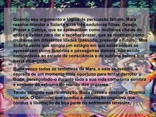 Quando seu argumento e lógica de persuasão falham, Mara resolve mandar a Sidarta suas três sedutoras filhas: Desejo, Prazer e Cobiça, que se apresentam como mulheres cheias de ardor e ávidas para dar e receber prazer, que se mostram como mulheres em diferentes idades (passado, presente e futuro). Mas Sidarta sente que atingiu um estágio em que estas coisas se apresentam como ilusórias e passageiras demais, não sendo comparáveis ao estado de consciência e de sublime beleza que havia alcançado. Buda vence todas as tentativas de Mara, e este se recolhe, à espreita de um momento mais oportuno para tentar derrotar o Buda, perseguindo-o durante toda a sua vida como uma sombra e símbolo do extremo do mundo dos prazeres. Tendo atingido sua iluminação, Buda passa a ensinar o Dharma, ou seja, O Caminho que conduz à maturação cognitiva que conduz à libertação de boa parte do sofrimento terrestre. 