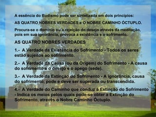 A essência do Budismo pode ser sintetizada em dois princípios: AS QUATRO NOBRES VERDADES e O NOBRE CAMINHO ÓCTUPLO. Procura-se o domínio ou a rejeição do desejo através da meditação, pois em sua ignorância, provoca a existência e o sofrimento. AS QUATRO NOBRES VERDADES 1.-  A Verdade da Existência do Sofrimento - Todos os seres estão sujeitos ao sofrimento.  2.-  A Verdade da Causa (ou da Origem) do Sofrimento - A causa do sofrimento é o desejo e o apego (sede).  3.-  A Verdade da Extinção do Sofrimento - A ignorância, causa do sofrimento, pode e deve ser superada ou transcendida.  4.-  A Verdade do Caminho que conduz à Extinção do Sofrimento - Indica os meios pelos quais pode-se obter a Extinção do Sofrimento, através o Nobre Caminho Óctuplo.      