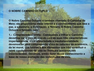 O NOBRE CAMINHO OCTUPLO  O Nobre Caminho Óctuplo é também chamado O Caminho do Meio; ele proporciona visão interior e o conhecimento que leva a paz, a sabedoria, a iluminação, o Nirvana. O Nobre Caminho Óctuplo é formado pela:  1.-  Compreensão Correta - Começando a trilhar o Caminho, devemos ver a vida de acordo com as suas três características: impermanencia, insatisfatoriedade e insubstancialidade; devemos ter uma compreensão clara da natureza da existência, da lei moral, dos fatores e dos elementos que irão constituir o reino condicionado da vida ou Samsara (encarnações inconscientes). Devemos, então, fazer desse conhecimento a base de nossa aceitação das vicissitudes da vida.  