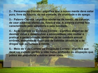 2.-  Pensamento Correto - significa que a nossa mente deve estar pura, livre da luxúria, da má vontade, da crueldade e do apego.  3.-  Palavra Correta - significa abster-se de mentir, de caluniar, de usar palavras ofensivas, fúteis e vãs. A palavra correta fica caracterizada pela sabedoria e pela bondade.  4.-  Ação Correta ou Conduta Correta - significa abster-se de destruir vidas e desenvolver a amorosidade, não roubar e praticar a generosidade, abster-se de ter conduta sexual errônea, abster-se de fazer uso de bebidas alcoólicas e de drogas que perturbam a mente.  5.-  Meio de Vida Correto ou Ocupação Correta - significa que deve ser evitado ganhar a vida numa profissão ou ocupação que possa ser prejudicial a outros seres vivos.  