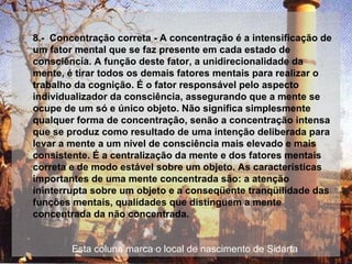 8.-  Concentração correta - A concentração é a intensificação de um fator mental que se faz presente em cada estado de consciência. A função deste fator, a unidirecionalidade da mente, é tirar todos os demais fatores mentais para realizar o trabalho da cognição. É o fator responsável pelo aspecto individualizador da consciência, assegurando que a mente se ocupe de um só e único objeto. Não significa simplesmente qualquer forma de concentração, senão a concentração intensa que se produz como resultado de uma intenção deliberada para levar a mente a um nível de consciência mais elevado e mais consistente. É a centralização da mente e dos fatores mentais correta e de modo estável sobre um objeto. As características importantes de uma mente concentrada são: a atenção ininterrupta sobre um objeto e a conseqüente tranqüilidade das funções mentais, qualidades que distinguem a mente concentrada da não concentrada.  Esta coluna marca o local de nascimento de Sidarta 