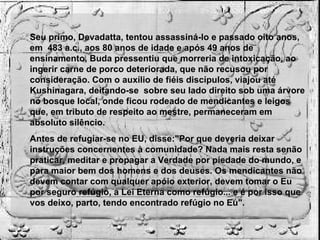 Seu primo, Devadatta, tentou assassiná-lo e passado oito anos, em  483 a.c., aos 80 anos de idade e após 49 anos de ensinamento, Buda pressentiu que morreria de intoxicação, ao ingerir carne de porco deteriorada, que não recusou por consideração. Com o auxílio de fiéis discípulos, viajou até Kushinagara, deitando-se  sobre seu lado direito sob uma árvore no bosque local, onde ficou rodeado de mendicantes e leigos que, em tributo de respeito ao mestre, permaneceram em absoluto silêncio. Antes de refugiar-se no EU, disse:"Por que deveria deixar instruções concernentes à comunidade? Nada mais resta senão praticar, meditar e propagar a Verdade por piedade do mundo, e para maior bem dos homens e dos deuses. Os mendicantes não devem contar com qualquer apóio exterior, devem tomar o Eu por seguro refúgio, a Lei Eterna como refúgio... e é por isso que vos deixo, parto, tendo encontrado refúgio no Eu". 