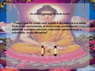 As últimas palavras de Buda foram: "Tudo o que foi criado está sujeito à decadência e à morte. Tudo é não permanente. A única coisa verdadeira é trabalhar a própria salvação com amor, perseverança e, sobretudo, muita disciplina".   