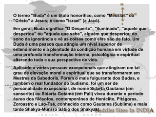 O termo "Buda" é um título honorífico, como "Messias" ou "Cristo" a Jesus; e como "Israel" (a Jacó). Em geral, Buda significa "O Desperto", "iluminado", "aquele que despertou" ou "aquele que sabe", alguém que despertou do sono da ignorância e vê as coisas como elas são de fato. Um Buda é uma pessoa que atingiu um nível superior de entendimento e a plenitude da condição humana em virtude de uma profunda transformação interna, psicológica e espiritual alterando toda a sua perspectiva de vida.  Aplicado a várias pessoas excepcionais que atingiram um tal grau de elevação moral e espiritual que se transformaram em Mestres da Sabedoria. Porém o mais fulgurante dos Budas, e também o real fundador do budismo, foi um ser de personalidade excepcional, de nome Sidarta Gautama (em sanscrito) ou Sidarta Gotama (em Pali) viveu durante o período áureo dos filósofos, contemporâneo de Heráclito, Pitágoras, Zoroastro e Lao-Tsé, conhecido como Gautama (Sublime) e mais tarde Shakya-Muni (o Sábio dos Shakyas). 