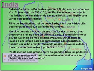 Sidarta Gautama, o Bodisatva (que será Buda) nasceu no século VI a. C. (em torno de 556 a. C.), em Kapilavastu, norte da Índia nas ladeiras do Himalaia onde é o atual Nepal, uma região com vários e pequenos rajados. Filho de Suddhodana, rei do povo Sakhya, um dos vários clãs guerreiros da região, e da rainha Mahamaya.  Nascido durante a viagem de sua mãe à casa paterna, como prescrevia a lei, no caso do primeiro parto. Seu nascimento se deu na lua cheia do mês de maio (VESAK).  Ainda bebê foi levado a um templo para ser apresentado aos sacerdotes, quando um velho eremita, chamado Ansita, estava na cidade, e toma o menino nas mãos e profetiza: “ Este menino será grande entre os grandes. Será um poderoso rei ou um mestre espiritual que ajudará a humanidade a se libertar de seus sofrimentos".  