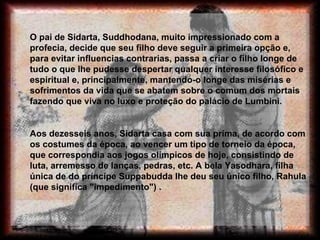 O pai de Sidarta, Suddhodana, muito impressionado com a profecia, decide que seu filho deve seguir a primeira opção e, para evitar influencias contrarias, passa a criar o filho longe de tudo o que lhe pudesse despertar qualquer interesse filosófico e espiritual e, principalmente, mantendo-o longe das misérias e sofrimentos da vida que se abatem sobre o comum dos mortais fazendo que viva no luxo e proteção do palácio de Lumbini.  Aos dezesseis anos, Sidarta casa com sua prima, de acordo com os costumes da época, ao vencer um tipo de torneio da época, que correspondia aos jogos olímpicos de hoje, consistindo de luta, arremesso de lanças, pedras, etc. A bela Yasodhara, filha única de do príncipe Suppabudda lhe deu seu único filho, Rahula (que significa "impedimento") .  
