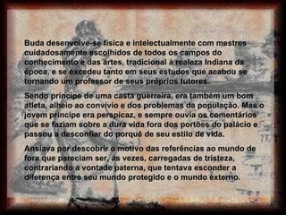 Buda desenvolve-se física e intelectualmente com mestres cuidadosamente escolhidos de todos os campos do conhecimento e das artes, tradicional à realeza Indiana da época, e se excedeu tanto em seus estudos que acabou se tornando um professor de seus próprios tutores.  Sendo príncipe de uma casta guerreira, era também um bom atleta, alheio ao convívio e dos problemas da população. Mas o jovem príncipe era perspicaz, e sempre ouvia os comentários que se faziam sobre a dura vida fora dos portões do palácio e passou a desconfiar do porquê de seu estilo de vida.  Ansiava por descobrir o motivo das referências ao mundo de fora que pareciam ser, às vezes, carregadas de tristeza, contrariando a vontade paterna, que tentava esconder a diferença entre seu mundo protegido e o mundo externo.  