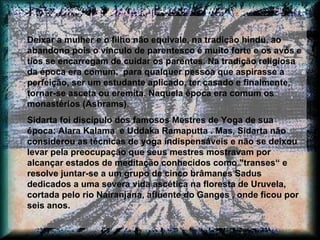 Deixar a mulher e o filho não equivale, na tradição hindu, ao abandono pois o vínculo de parentesco é muito forte e os avós e tios se encarregam de cuidar os parentes. Na tradição religiosa da época era comum,  para qualquer pessoa que aspirasse a perfeição, ser um estudante aplicado, ter casado e finalmente, tornar-se asceta ou eremita. Naquela época era comum os monastérios (Ashrams). Sidarta foi discípulo dos famosos Mestres de Yoga de sua época: Alara Kalama  e Uddaka Ramaputta . Mas, Sidarta não considerou as técnicas de yoga indispensáveis e não se deixou levar pela preocupação que seus mestres mostravam por alcançar estados de meditação conhecidos como "transes“ e resolve juntar-se a um grupo de cinco brâmanes Sadus dedicados a uma severa vida ascética na floresta de Uruvela, cortada pelo rio Nairanjana, afluente do Ganges , onde ficou por seis anos.  