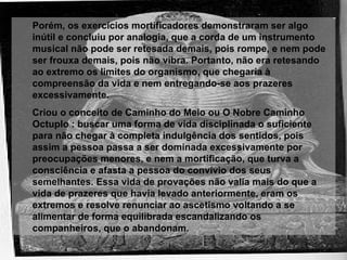 Porém, os exercícios mortificadores demonstraram ser algo inútil e concluiu por analogia, que a corda de um instrumento musical não pode ser retesada demais, pois rompe, e nem pode ser frouxa demais, pois não vibra. Portanto, não era retesando ao extremo os limites do organismo, que chegaria à compreensão da vida e nem entregando-se aos prazeres excessivamente. Criou o conceito de Caminho do Meio ou O Nobre Caminho Octuplo : buscar uma forma de vida disciplinada o suficiente para não chegar à completa indulgência dos sentidos, pois assim a pessoa passa a ser dominada excessivamente por preocupações menores, e nem a mortificação, que turva a consciência e afasta a pessoa do convívio dos seus semelhantes. Essa vida de provações não valia mais do que a vida de prazeres que havia levado anteriormente, eram os extremos e resolve renunciar ao ascetismo voltando a se alimentar de forma equilibrada escandalizando os companheiros, que o abandonam. 