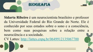 BIOGRAFIA
Sidarta Ribeiro é um neurocientista brasileiro e professor
da Universidade Federal do Rio Grande do Norte. Ele é
conhecido por seus estudos sobre o sono e a consciência,
bem como suas pesquisas sobre a relação entre a
neurociência e a sociedade.
CV Lattes: http://lattes.cnpq.br/0649912135067700
 