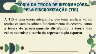 Teoria da troca de informações
pela sincronização (tis)
A TIS é uma teoria integrativa, que tenta unificar várias
teorias existentes sobre o funcionamento do cérebro, como
a teoria do processamento distribuído, a teoria das
redes neurais e a teoria da representação esparsa.
 