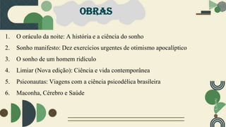 OBRAS
1. O oráculo da noite: A história e a ciência do sonho
2. Sonho manifesto: Dez exercícios urgentes de otimismo apocalíptico
3. O sonho de um homem ridículo
4. Limiar (Nova edição): Ciência e vida contemporânea
5. Psiconautas: Viagens com a ciência psicodélica brasileira
6. Maconha, Cérebro e Saúde
 