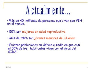 Más de 40  millones de personas que viven con VIH en el mundo. 50% son  mujeres en edad reproductiva Más del 50% son  jóvenes menores de 24 años Existen poblaciones en África e India en que casi el 50% de los  habitantes viven con el virus del SIDA. Actualmente... 12/09/11 