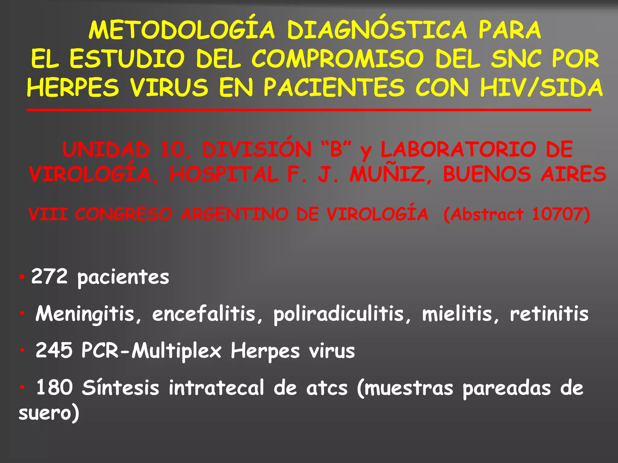 METODOLOGÍA DIAGNÓSTICA PARA
EL ESTUDIO DEL COMPROMISO DEL SNC POR
HERPES VIRUS EN PACIENTES CON HIV/SIDA

    UNIDAD 10, DIVISIÓN “B” y LABORATORIO DE
 VIROLOGÍA, HOSPITAL F. J. MUÑIZ, BUENOS AIRES
 VIII CONGRESO ARGENTINO DE VIROLOGÍA (Abstract 10707)


• 272 pacientes
• Meningitis, encefalitis, poliradiculitis, mielitis, retinitis
• 245 PCR-Multiplex Herpes virus
• 180 Síntesis intratecal de atcs (muestras pareadas de
suero)
 