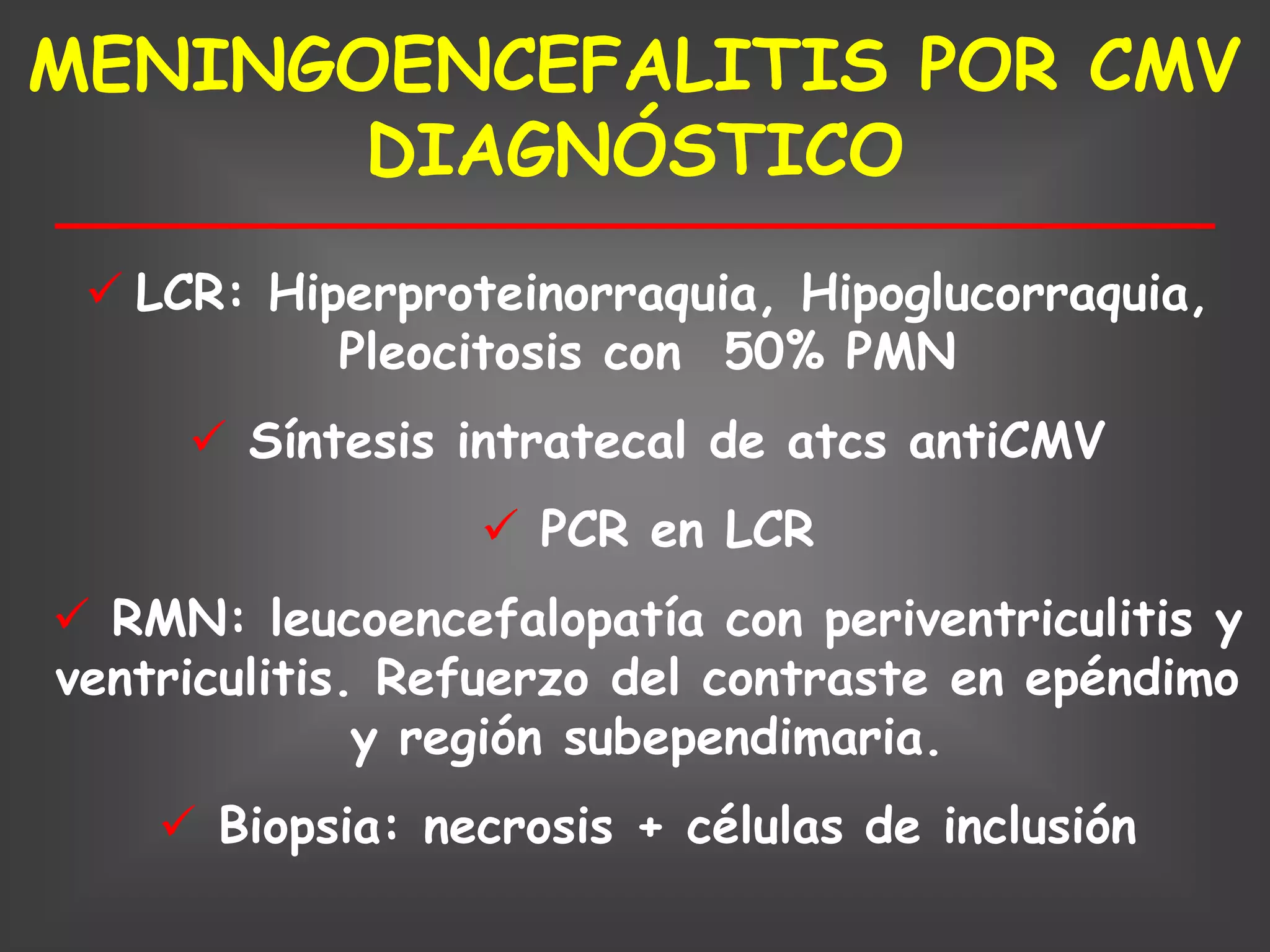 MENINGOENCEFALITIS POR CMV
       DIAGNÓSTICO
  LCR: Hiperproteinorraquia, Hipoglucorraquia,
           Pleocitosis con 50% PMN
      Síntesis intratecal de atcs antiCMV
                  PCR en LCR
 RMN: leucoencefalopatía con periventriculitis y
ventriculitis. Refuerzo del contraste en epéndimo
              y región subependimaria.
     Biopsia: necrosis + células de inclusión
 