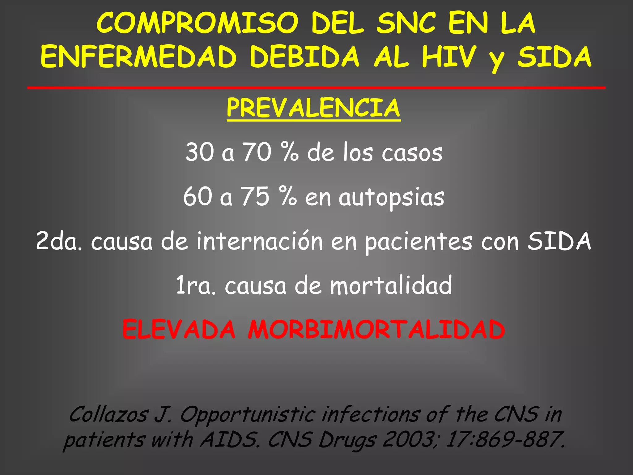 COMPROMISO DEL SNC EN LA
ENFERMEDAD DEBIDA AL HIV y SIDA
                  PREVALENCIA
              30 a 70 % de los casos
             60 a 75 % en autopsias
2da. causa de internación en pacientes con SIDA
             1ra. causa de mortalidad
       ELEVADA MORBIMORTALIDAD


  Collazos J. Opportunistic infections of the CNS in
  patients with AIDS. CNS Drugs 2003; 17:869-887.
 