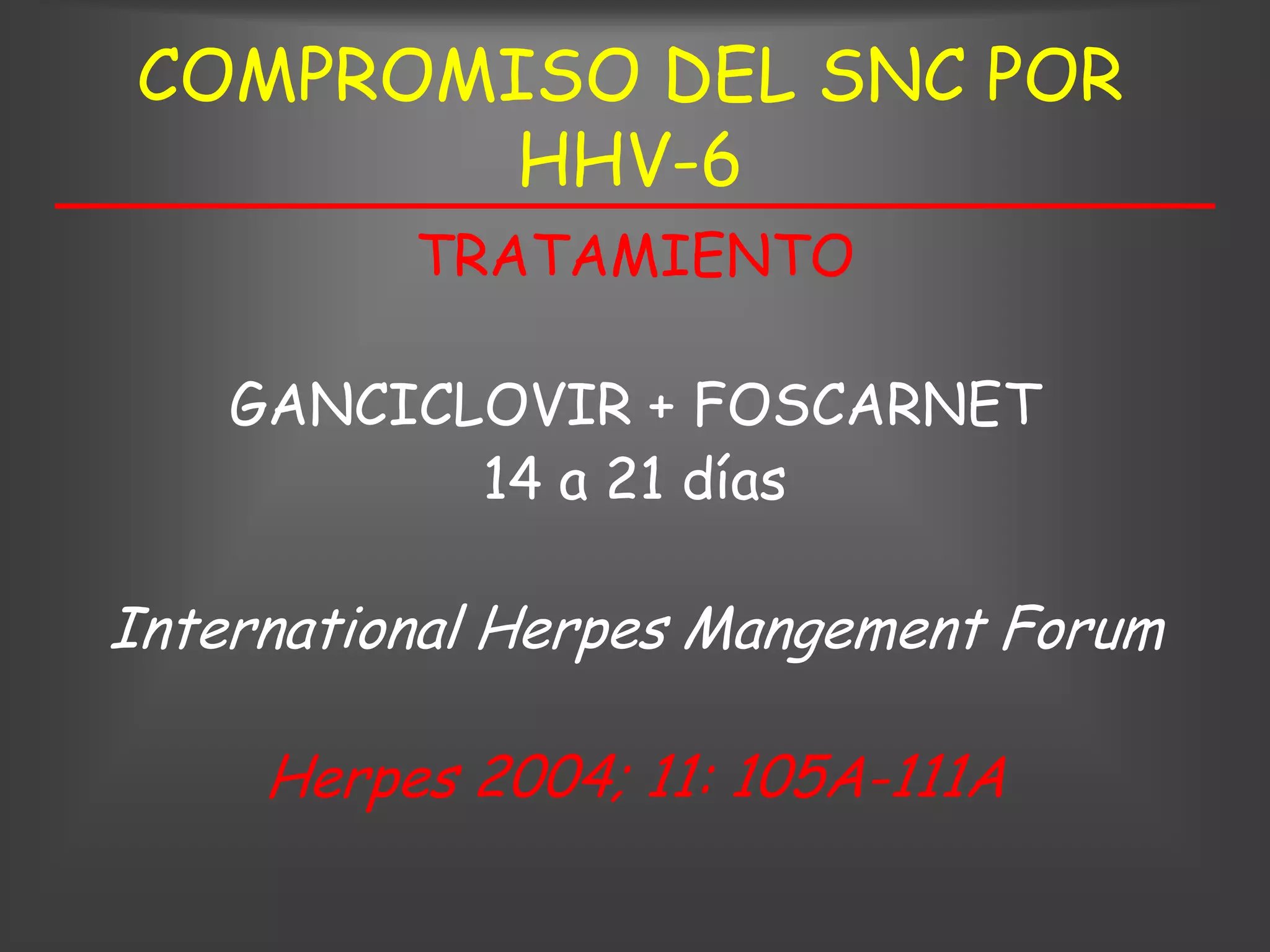 COMPROMISO DEL SNC POR
        HHV-6
          TRATAMIENTO

    GANCICLOVIR + FOSCARNET
           14 a 21 días

International Herpes Mangement Forum

     Herpes 2004; 11: 105A-111A
 