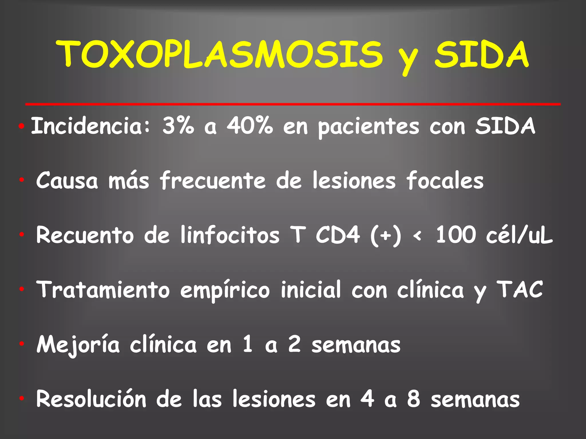 TOXOPLASMOSIS y SIDA
• Incidencia: 3% a 40% en pacientes con SIDA

• Causa más frecuente de lesiones focales

• Recuento de linfocitos T CD4 (+) < 100 cél/uL

• Tratamiento empírico inicial con clínica y TAC

• Mejoría clínica en 1 a 2 semanas

• Resolución de las lesiones en 4 a 8 semanas
 
