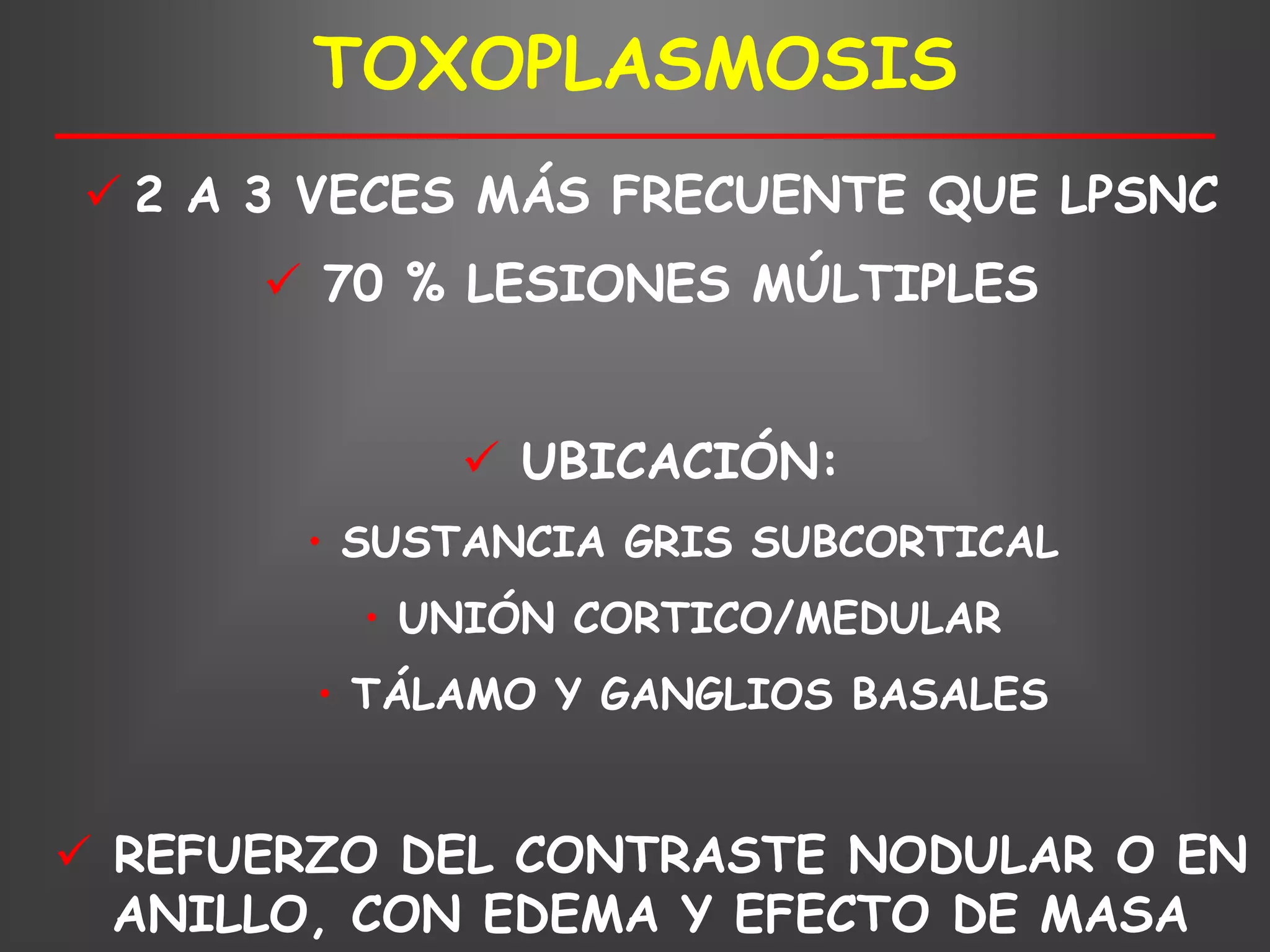 TOXOPLASMOSIS
 2 A 3 VECES MÁS FRECUENTE QUE LPSNC
       70 % LESIONES MÚLTIPLES


              UBICACIÓN:
       • SUSTANCIA GRIS SUBCORTICAL
         • UNIÓN CORTICO/MEDULAR
        • TÁLAMO Y GANGLIOS BASALES


 REFUERZO DEL CONTRASTE NODULAR O EN
  ANILLO, CON EDEMA Y EFECTO DE MASA
 