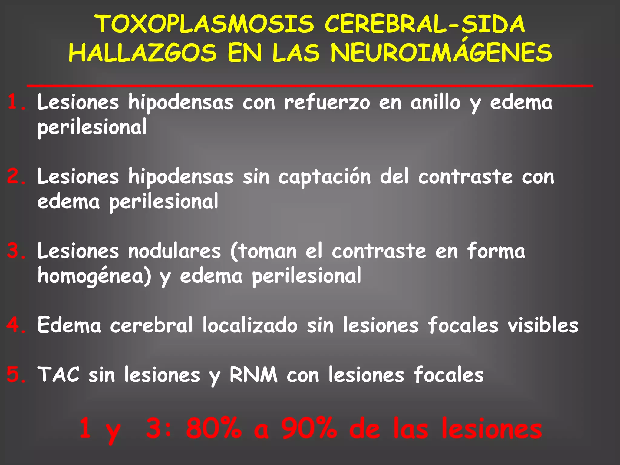 TOXOPLASMOSIS CEREBRAL-SIDA
      HALLAZGOS EN LAS NEUROIMÁGENES
1. Lesiones hipodensas con refuerzo en anillo y edema
   perilesional

2. Lesiones hipodensas sin captación del contraste con
   edema perilesional

3. Lesiones nodulares (toman el contraste en forma
   homogénea) y edema perilesional

4. Edema cerebral localizado sin lesiones focales visibles

5. TAC sin lesiones y RNM con lesiones focales

       1 y 3: 80% a 90% de las lesiones
 