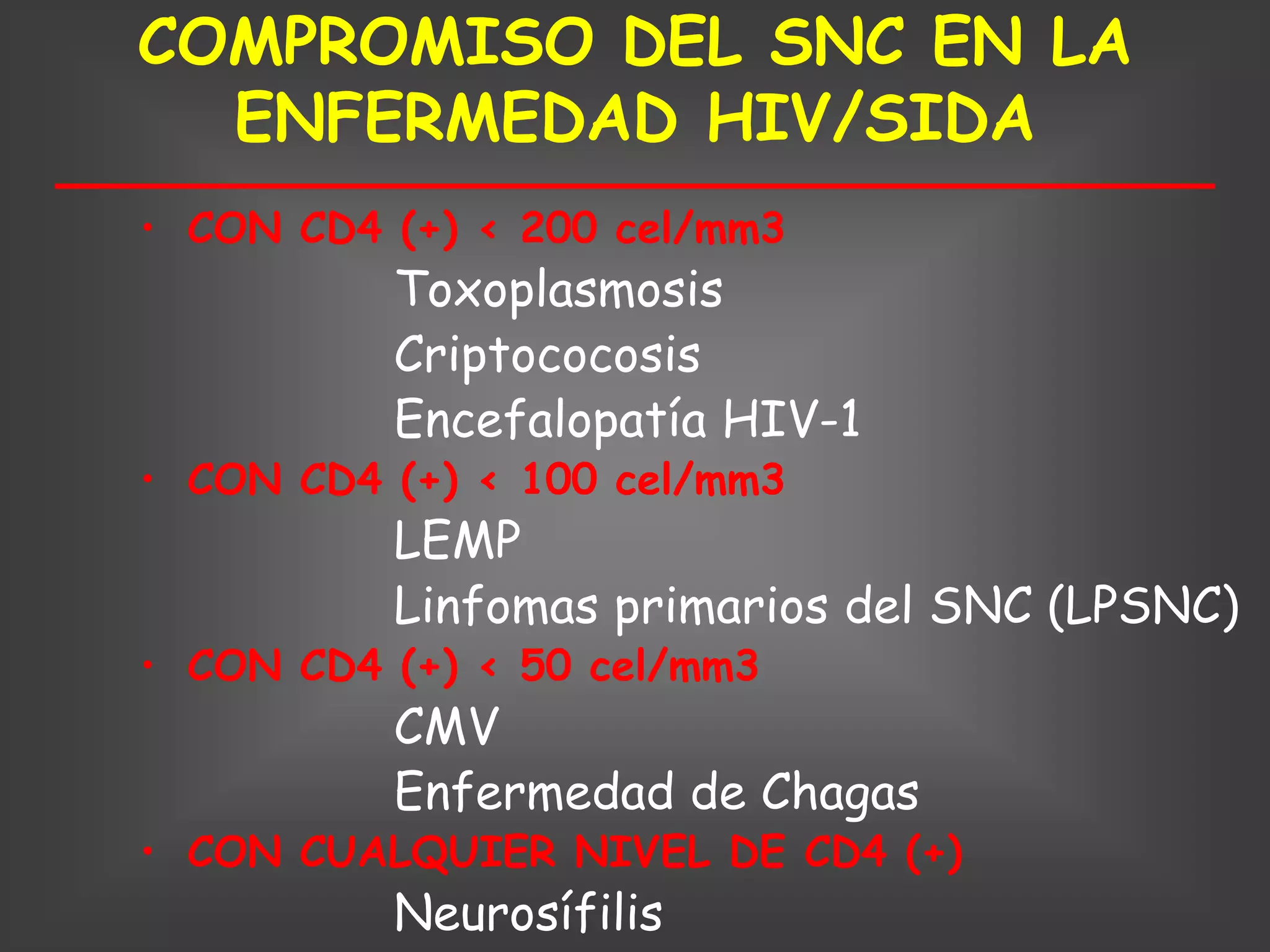 COMPROMISO DEL SNC EN LA
  ENFERMEDAD HIV/SIDA
• CON CD4 (+) < 200 cel/mm3
          Toxoplasmosis
          Criptococosis
          Encefalopatía HIV-1
• CON CD4 (+) < 100 cel/mm3
          LEMP
          Linfomas primarios del SNC (LPSNC)
• CON CD4 (+) < 50 cel/mm3
          CMV
          Enfermedad de Chagas
• CON CUALQUIER NIVEL DE CD4 (+)
          Neurosífilis
 