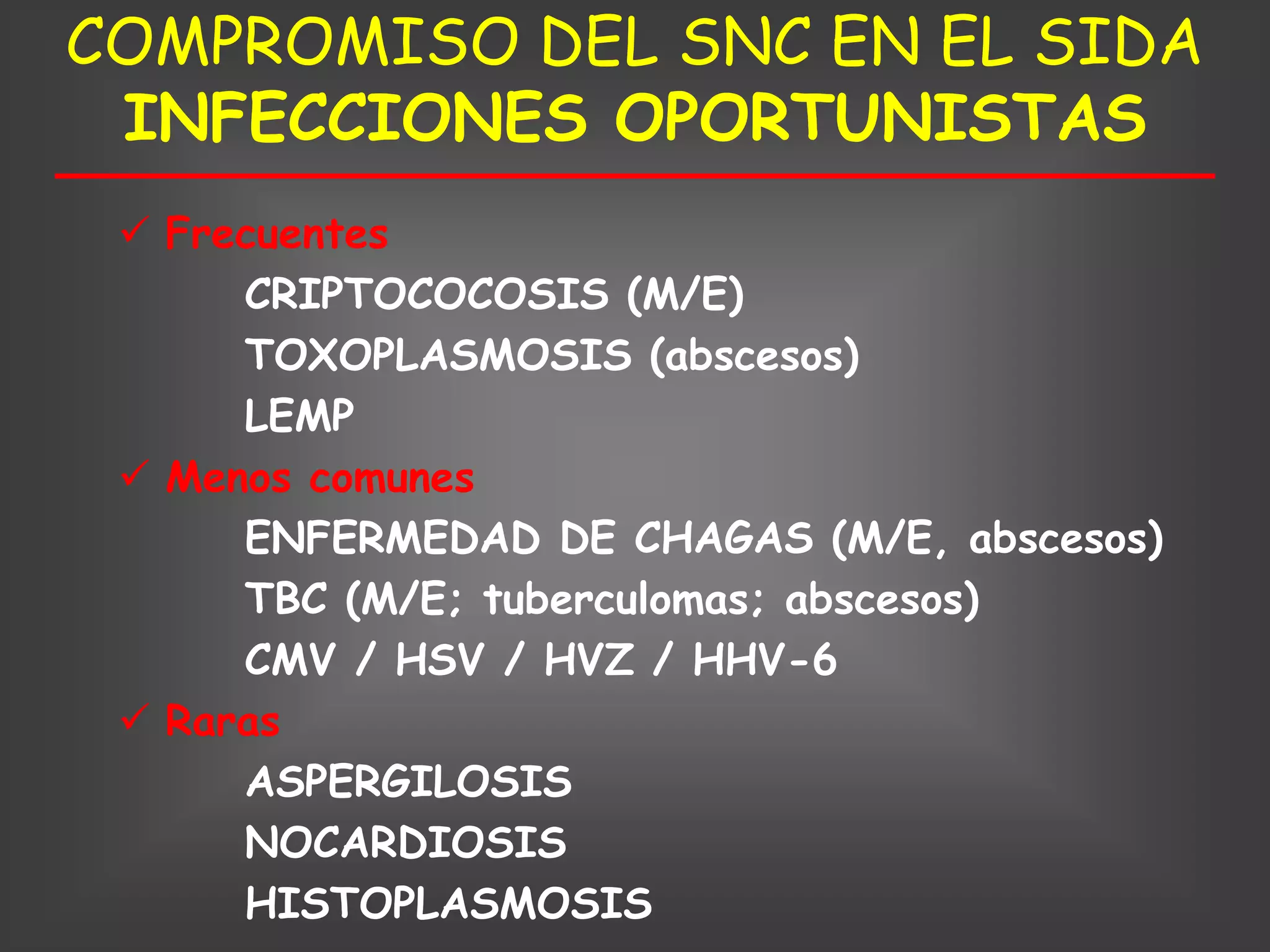 COMPROMISO DEL SNC EN EL SIDA
 INFECCIONES OPORTUNISTAS
  Frecuentes
      CRIPTOCOCOSIS (M/E)
      TOXOPLASMOSIS (abscesos)
      LEMP
  Menos comunes
      ENFERMEDAD DE CHAGAS (M/E, abscesos)
      TBC (M/E; tuberculomas; abscesos)
      CMV / HSV / HVZ / HHV-6
  Raras
      ASPERGILOSIS
      NOCARDIOSIS
      HISTOPLASMOSIS
 