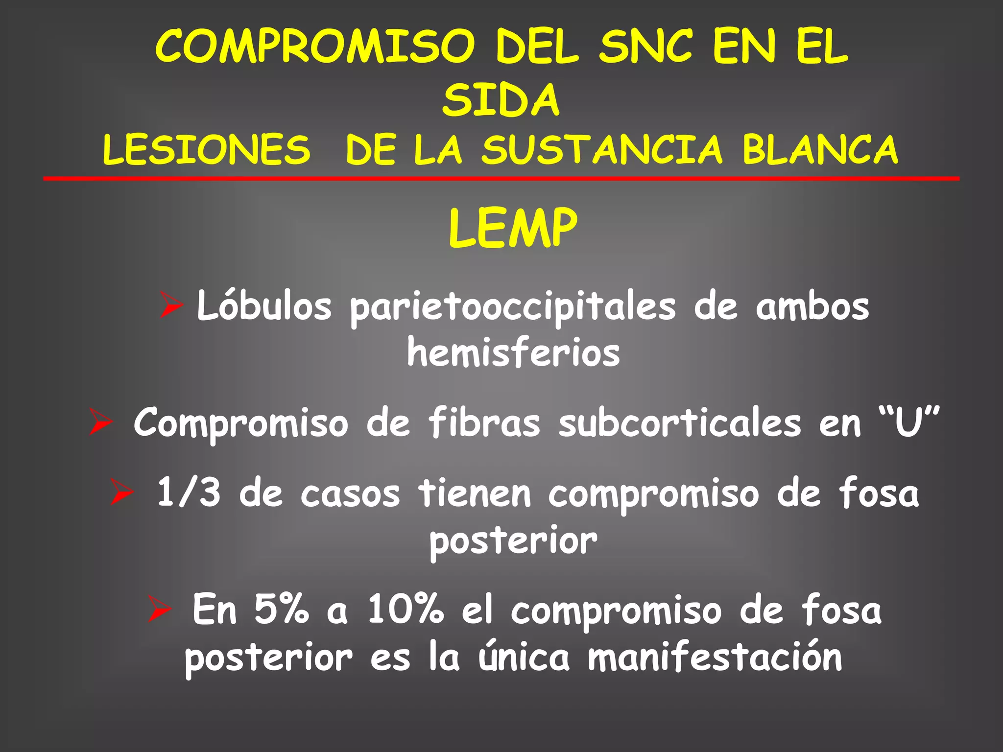 COMPROMISO DEL SNC EN EL
            SIDA
LESIONES DE LA SUSTANCIA BLANCA

                  LEMP
    Lóbulos parietooccipitales de ambos
                hemisferios
 Compromiso de fibras subcorticales en “U”
  1/3 de casos tienen compromiso de fosa
                 posterior
   En 5% a 10% el compromiso de fosa
    posterior es la única manifestación
 