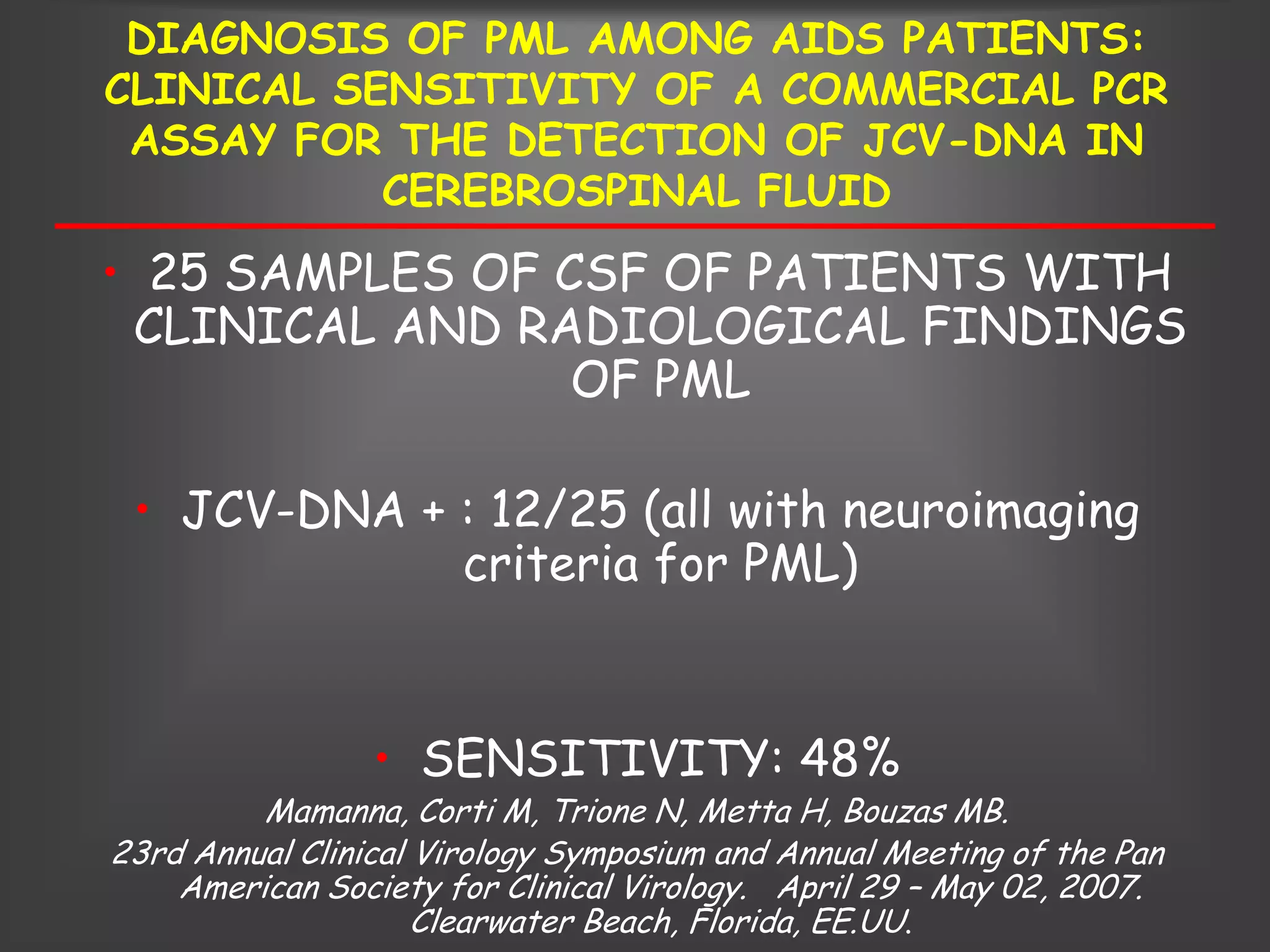 DIAGNOSIS OF PML AMONG AIDS PATIENTS:
CLINICAL SENSITIVITY OF A COMMERCIAL PCR
 ASSAY FOR THE DETECTION OF JCV-DNA IN
           CEREBROSPINAL FLUID
• 25 SAMPLES OF CSF OF PATIENTS WITH
 CLINICAL AND RADIOLOGICAL FINDINGS
                 OF PML

 • JCV-DNA + : 12/25 (all with neuroimaging
             criteria for PML)


                 • SENSITIVITY: 48%
         Mamanna, Corti M, Trione N, Metta H, Bouzas MB.
23rd Annual Clinical Virology Symposium and Annual Meeting of the Pan
    American Society for Clinical Virology. April 29 – May 02, 2007.
                     Clearwater Beach, Florida, EE.UU.
 