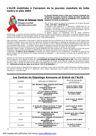 15 3
L’ALCS mobilisée à l’occasion de la journée mondiale de lutte
contre le sida 2003
La Journée Mondiale contre le Sida reste l'occasion d'organiser des
événements de grande envergure, histoire de mettre le sida dans
les feux de l'actualité du pays. La sensibilisation et la solidarité ont
également fait partie du programme…
Afin de faire encore et toujours la promotion de la ligne nationale
« Allo…Info Sida – 0810 025 25 »
un concert a été organisé le 1er
décembre à 20H00 place du 16
novembre à Marrakech. Ainsi, comme l'année dernière ce sont les
« FNAIRE », fer de lance du mouvement Hip Hop Marrakchi, qui ont
animé le concert, accompagnés de « Divine Trip ».
A Agadir, l’ALCS, en partenariat avec la Régie autonome
multiservices, a organisé une large opération de diffusion de flyers et affiches ALLO… INFO SIDA : le mailing, distribué avec la
facture d’eau potable sur toute la région urbaine du grand Agadir (Agadir, Tikiouine, Bensergaou, Dcheira et Inzgane) devrait
permettre de toucher près de 100 000 foyers et de 1 000 administrations.
Côté prévention, l'association à Marrakech a ciblé les quartiers les plus excentrés de la ville grâce à son unité mobile d'info
prévention (Infobus) avec à son bord des volontaires chargés de transmettre le message de prévention et de répondre aux
questions du public. Durant trois jours, du 28 au 30 novembre, le bus a sillonné les quartiers périphériques de la ville avec
une nouveauté cette année : un médecin faisait partie de l'équipe et pouvait faire des tests de dépistage sur place pour les
personnes qui en ont émis le souhait et ce, bien entendu, gratuitement et dans le respect de l'anonymat.
Taroudant, Agadir, Tanger, et Essaouira ont profité également de cette occasion pour animer des ateliers au profit des jeunes
lycéen(ne)s, des centres de formation professionnelle, des maisons de jeunes tout au long du mois de décembre.
L’exposition « le Sida vu par la caricature » organisée par l’ALCS d’Agadir du 5 au 7 décembre , à laquelle ont participé des
jeunes lycéens avec le concours des artistes nationaux et étrangers , a été l’occasion de traiter de la question sous un
éclairage inédit.
Informer sur les risques de transmission et la vulnérabilité de certains groupes particulièrement exposés, tel était l’objectif de
l’ALCS Essaouira, qui a abordé le thème de « la vulnérabilité des femmes et des jeunes face au sida » lors d’une conférence
qui s’est tenue le 2 décembre à Dar Souiri. Alors que l’association de Tanger et de Tétouan, invitée par les Instituts Français
des deux villes, a décidé de traiter de la question essentielle de l’accès aux soins lors d’une conférence placée sous le thème
de « traitements et accès aux soins, où en est-on ? (16-17-18 décembre ) ».
Enfin, comme signe de solidarité et de soutien aux personnes vivant avec le VIH Sida, l’ALCS à Essaouira comptait organiser
une marche à travers la ville le 1er
décembre, nous venons d’apprendre que la section n’a pu avoir les autorisations
nécessaires.. C’est dommage !
Les Centres de Dépistage Anonyme et Gratuit de l’ALCS
Localité Adresses et téléphone
Jours et heures de
permanence
Agadir
Rue. Marrakech. Quart. Industriel école Fatima
el Fihria –
alcsagadir@ hotmail.com
048 82 78 64
mardi de 14h30 à 15h30
samedi de 9h00 à 11h00
Casablanca
17 rue Al Massira Al Khadra
MAARIF – alcs@casanet.net.ma
022 99 42 42
du lundi au vendredi
de 17h30 à 18h30
Essaouira
369 Al Maghreb Al Arabi
Rez de chaussée –
alcs_essaouira@hotmail.com
044 47 60 63
mardi et jeudi, de 18h30 à
19h30
Marrakech
R. Hassan Ben M’Barek Im Lazrak, 1er
étage,
Appt N°3 – alcsmarrakech@menara.ma
044 43 98 43
mardi et jeudi de 15h30 à
17h30
samedi de 10h00 à 12h00
Safi
18 R. Al Qaïd Quart. Sidi Wasse
alcsafi@hotmail.com
044 65 07 55
mercredi après midi à l’hôpital
Mohamed v
Tanger
Rue Sidi Bouabib ex. délégation de jeunesse et
sport
alcs.tgn@iam.net.ma
039 93 33 33
jeudi de 17h30 à 18h30
Taroudant
Im. Liraki. Quart Belkchach 2ème
et. –
alcstaroudant@hotmail.com
048 85 19 99
Du lundi au vendredi
sur rendez-vous
PDF created with pdfFactory trial version www.pdffactory.com
 