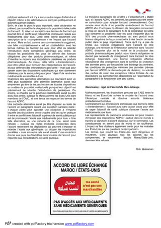 13
publique seulement si il n’y a aucun autre moyen d’atteindre et
objectif, même si les alternatives ne sont pas politiquement et
économiquement viables.
Enfin, et c’est le point le plus important, cette déclaration ne
prétend pas a) modifier le chapitre sur la propriété intellectuelle
du l’accord ; b) créer un exception aux termes de l’accord qui
pourrait être en conflit avec l’objectif de promouvoir l’accès aux
médicaments pour tous. Cette lettre donne seulement une
description de la « compréhension » de l’impact que l’accord
va avoir. Mais en fait, comme ces commentaires le suggèrent,
une telle « compréhension » est en contradiction avec les
termes mêmes de l’accord qui aura pour effet de retarder
l’introduction d’une compétition générique peu chère, de
bloquer les possibilités des pays de délivrer des licences
obligatoires pour des produits pharmaceutiques, et même
d’interdire le recours aux importations parallèles de produits
pharmaceutiques. Au mieux, cette lettre « d’entendement »
peut être utilisé pour formuler des interprétations de l’accord,
et pour défendre des interprétations pro-santé – mais pas pour
passer outre des dispositions spécifiques qui sont clairement
délétères pour la santé publique et pour l’objectif de rendre les
médicaments accessibles à tous.
Imaginons des approches alternatives qui pourraient avoir un
effet plus substantiel. Une première alternative aurait tout
simplement pu être de ne pas inclure ces lourdes dispositions
en matière de propriété intellectuelle puisque leur objectif est
précisément de retarder l’introduction de génériques. Ou
encore, le chapitre sur la propriété intellectuelle aurait pu être
exclu tout entier, puisque le Maroc comme les Etats-Unis sont
membres de l’OMC, et sont tenus de respecter les termes de
l’accord ADPIC.
Une seconde alternative aurait pu être d’ajouter au texte de
l’accord un paragraphe créant une exception sanitaire claire :
« chaque partie peut apporter une exception à n’importe
laquelle des dispositions de ce chapitre dès lors qu’en pratique
il entre en conflit avec l’objectif supérieur de santé publique qui
est de promouvoir l’accès aux médicaments pour tous. » Une
telle alternative, ou une variante de ce type, serait reste
néfaste – puisque les règles implicites incorporées dans
l’accord resteraient les dispositions qui peuvent s’imposer et
retarder l’accès aux génériques ou bloquer les importations
parallèles – mais au moins cela aurait attesté d’une sincérité à
donner aux pays des flexibilités dans le cadre de l’accord pour
répondre aux considérations de santé publique.
Le troisième paragraphe de la lettre « d’entendement » établit
que, si l’accord ADPIC est amendé, les parties peuvent entrer
en consultation pour adapter l’accord convenablement. Ceci
renvoie sans doute à un possible amendement de l’accord
ADPIC afin d’incorporer la décision de dérogation concernant
la mise en œuvre le paragraphe 6 de la déclaration de Doha
(qui concerne la possibilité pour les pays d’exporter plus de
50% des produits pharmaceutiques qui sont produit sous
licence obligatoire de façon à répondre à des besoin de santé
public dans le pays importateur). Parce qu’il n’y a pas de
limites aux licences obligatoires dans l’accord de libre
échange, une révision de l’interdiction comprise dans l’accord
ADPIC d’exporter plus de la moitié de la production des
produits pharmaceutiques produit sous licence obligatoire ne
devrait pas nécessité de changement dans l’accord de libre
échange. Cependant, une licence obligatoire effective
nécessiterait des changement dans le schéma de protection
des données prévu par l’accord de libre échange (au contraire,
les conditions de protection minimale des données prévues
par l’accord ADPIC ne demande pas de révision). La volonté
des parties de créer des exceptions même limitées de ces
dispositions qui permettent les dispositions sur l’exportation du
paragraphe 6 de fonctionner sont peu claires.
Conclusion : rejet de l’accord de libre échange
Malheureusement, les dispositions prévues par l’ALE entre le
Maroc et les Etats-Unis suivent le modèle de l’accord avec
l’Amérique centrale et d’autres accords bilatéraux
précédemment conclus.
Contrairement aux impressions trompeuses que donne la lettre
« d’entendement », l’accord aura sans aucun doute pour effet
de saper l’objectif de santé publique d’assurer l’accès aux
médicaments pour tous.
Les représentants du commerce américains ont pour mission
d’imposer des dispositions ADPIC+ partout dans le monde à
travers la signature d’accord bilatéraux sur le commerce. Les
conséquences en seront plus de morts et de souffrance.
L’impact se fera d’ailleurs également sentir pour les malades
aux Etats-Unis sur les questions de réimportation.
Les termes que posent les Etats-Unis sont dangereux et
meurtriers. C’est pourquoi tout les accords qui les
comprennent, et notamment l’accord Maroc/Etats-Unis,
devraient être refusés.
Rob. Weissman
PDF created with pdfFactory trial version www.pdffactory.com
 