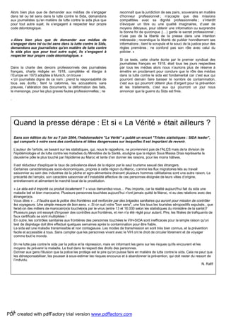 15
Alors bien plus que de demander aux médias de s’engager
dans tel ou tel sens dans la lutte contre le Sida, demandons
aux journalistes qu’en matière de lutte contre le sida plus que
pour tout autre sujet, ils s’engagent à respecter leur propre
code déontologique.
« Alors bien plus que de demander aux médias de
s’engager dans tel ou tel sens dans la lutte contre le Sida,
demandons aux journalistes qu’en matière de lutte contre
le sida plus que pour tout autre sujet, ils s’engagent à
respecter leur propre code déontologique. »
Dans la charte des devoirs professionnels des journalistes
français, charte rédigée en 1918, complétée et élargie à
l’Europe en 1973 adoptée à Munich, on trouve :
« Un journaliste digne de ce nom : prend la responsabilité de
tous ses écrits ; tient la calomnie, les accusations sans
preuves, l’altération des documents, la déformation des faits,
le mensonge, pour les plus graves fautes professionnelles ; ne
reconnaît que la juridiction de ses pairs, souverains en matière
d’honneur professionnel ; n’accepte que des missions
compatibles avec sa dignité professionnelle ; s’interdit
d’évoquer un titre ou une qualité imaginaires, d’user de
moyens déloyaux, pour obtenir une information ou surprendre
la bonne foi de quiconque ;(…) garde le secret professionnel ;
n’use pas de la liberté de la presse dans une intention
intéressée ; revendique la liberté de publier honnêtement ses
informations ; tient le scrupule et le souci de la justice pour des
règles premières ; ne confond pas son rôle avec celui du
policier. »
Si ce texte, cette charte écrite par le premier syndicat des
journalistes français en 1918, était tous les jours respectées
par tous les médias alors nous n’aurions plus de réserve à
émettre en proclamant pour conclure que le rôle des médias
dans la lutte contre le sida est fondamental car c’est eux qui
pourront demain faire baisser le nombre de contamination,
c’est eux qui pourront obtenir plus d’argent pour la prévention
et les traitements, c’est eux qui pourront un jour nous
annoncer que la guerre du Sida est finie.
.
Quand la presse dérape : Et si « La Vérité » était ailleurs ?
Dans son édition du 1er au 7 juin 2004, l'hebdomadaire "La Vérité" a publié un encart "Tristes statistiques : SIDA leader",
qui comporte à notre sens des confusions et idées dangereuses sur lesquelles il est important de revenir.
L’auteur de l’article, se basant sur les statistiques, qui, nous le rappelons, ne proviennent pas de l'ALCS mais de la division de
l'épidémiologie et de lutte contre les maladies du Ministère de la Santé, souligne que la région Sous Massa Draa représente le
deuxième pôle le plus touché par l'épidémie au Maroc et tente d’en donner les raisons, pour les moins hâtives.
Il est réducteur d'expliquer le taux de prévalence élevé de la région par le seul tourisme sexuel des étrangers.
Certaines caractéristiques socio-économiques, propres à cette région du Maroc, comme les flux migratoires liés au travail
saisonnier au sein des industries de la pêche et agro-alimentaire drainant plusieurs hommes célibataires sont une autre raison. La
précarité de l’emploi, son caractère saisonnier et l’instabilité affective de ces personnes éloignée de leurs villes d’origine,
entretiennent et alimentent le marché local de la prostitution.
« Le sida est-il importé ou produit localement ? » vous demandez-vous… Peu importe, car la réalité aujourd'hui fait du sida une
maladie bel et bien marocaine. Plusieurs personnes touchées aujourd'hui n'ont jamais quitté le Maroc, ni eu des relations avec des
étranger(e)s.
Vous dites « …il faudra que la police des frontières soit renforcée par des brigades sanitaires qui auront pour mission de contrôler
les voyageurs. Une simple mesure de bon sens. » .Si on suit votre "bon sens", une fois tous les touristes séropositifs expulsés , que
ferait-on des milliers de marocain(e)s touché(e)s par le virus (entre 13 et 16.000 selon les statistiques du ministère de la santé)?
Plusieurs pays ont essayé d'imposer des contrôles aux frontières, et rien n'a été réglé pour autant. Pire, les filiales de trafiquants de
faux certificats se sont multipliées !
En outre, les contrôles sanitaires aux frontières des personnes touchées le VIH-SIDA sont inefficaces pour la simple raison qu'un
test de dépistage doit être effectué quelques semaines après la contamination pour être fiable.
Le sida est une maladie transmissible et non contagieuse. Les modes de transmission en sont très bien connus, et la prévention
facile et accessible à tous. Sans compter que les personnes vivant avec le VIH ont le droit de circuler librement et de voyager
comme tout le monde.
0n ne lutte pas contre le sida par la police et la répression, mais en informant les gens sur les risques qu'ils encourent et les
moyens de prévenir la maladie. Le tout dans le respect des droits des personnes.
Donner aux gens l'illusion que la police les protège est le pire qu'on puisse faire en matière de lutte contre le sida. Cela ne peut que
les déresponsabiliser, les pousser à sous-estimer les risques encourus et à abandonner la prévention, qui doit rester du ressort de
l’individu.
N. Rafif
PDF created with pdfFactory trial version www.pdffactory.com
 