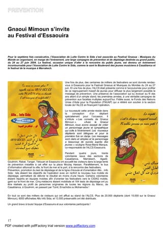 17
Gnaoui Mimoun s’invite
au Festival d’Essaouira
Pour la septième fois consécutive, l’Association de Lutte Contre le Sida s’est associée au Festival Gnaoua - Musiques du
Monde en organisant, en marge de l’événement, une large campagne de prévention et de dépistage destinée au grand public,
du 24 au 27 juin 2004. Le festival, occasion unique d’aller à la rencontre du public jeune, est devenu un évènement
incontournable pour l’Association de Lutte Contre le Sida, comme le sont le Boulevard des jeunes musiciens à Casablanca et
le festival de la musique à Marrakech.
Une fois de plus, des centaines de milliers de festivaliers se sont donnés rendez-
vous à Essaouira pour le Festival Gnaoua et Musiques du Mondes du 24 au 27
juin. Et une fois de plus, l’ALCS était présente comme à l’accoutumée pour profiter
de ce regroupement massif de jeunes pour diffuser le plus largement possible le
message de prévention. Une présence de l’association qui su évoluer au fil des
ans allant d’un simple stand, les premières années, à une véritable campagne de
prévention aux facettes multiples aujourd’hui. Fidèle aussi, le Fonds des Nations
Unies d’Aide pour la Population (FNUAP) qui a réitéré son soutien à la section
locale de l’ALCS en finançant l’opération.
La nouveauté cette année réside dans
la conception d’un dépliant
spécialement pour l’occasion. Il
s’intitule « Les conseils de Gnaoui
Mimoun ». «Avec le Gnaoui
Mimoun, nous avons essayé de créer
un personnage jeune et sympathique
qui colle à l’événement. Les nouveaux
dépliants sont bilingues et pour la
première fois en darija. Les messages
sont clairs et simples et le personnage
a beaucoup de succès auprès des
jeunes » souligne Rose-Marie Marque,
co-responsable de l’ALCS Essaouira.
Pendant quatre jours, trente
volontaires issus des sections de
Casablanca, Marrakech, Agadir,
Goulmim, Rabat, Tanger, Tétouan et Essaouira ont accueilli les visiteurs dans la large tente
de prévention installée à cet effet sur la place Moulay Hassan. Parallèlement, le bus
d’information sillonnait la ville, le front de mer et le port, à la rencontre des festivaliers.
Prévention, promotion du test de dépistage et de la ligne d’écoute et d’orientation Allo…Info
Sida : tels étaient les objectifs de l’opération avec en renfort le nouveau bus mobile de
dépistage, permettant de délivrer le résultat en moins d’une heure. Certains volontaires
étaient répartis en équipes mobiles afin d’orienter les festivaliers vers le CIDAG mobile,
garé sur le front de mer. Cinq médecins étaient mobilisés et 164 tests de dépistage ont pu
être réalisés au profit de personnes originaires de toutes les régions du Maroc, de
Casablanca, à Goulmim, en passant par Tiznit, Errachidia ou Mohamedia !
En tout ce sont des milliers de visiteurs qui ont afflué au stand de l’ALCS. Plus de 20.000 dépliants (dont 15.000 sur le Gnaoui
Mimoun), 6000 affichettes Allo Info Sida, et 13.500 préservatifs ont été distribués.
Un grand bravo à toute l’équipe d’Essaouira et aux volontaires participants !
PDF created with pdfFactory trial version www.pdffactory.com
 