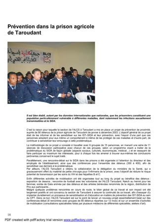 18
Prévention dans la prison agricole
de Taroudant
Il est bien établi, autant par les données internationales que nationales, que les prisonniers constituent une
population particulièrement vulnérable à différentes maladies, dont notamment les infections sexuellement
transmissibles et le SIDA.
C’est la raison pour laquelle la section de l’ALCS à Taroudant a mis en place un projet de prévention de proximité,
auprès de 90 détenus de la prison agricole de Taroudant de janvier à décembre 2003. L’objectif général de ce projet
était de les informer et de les sensibiliser sur les IST–SIDA et leur prévention, avec l’espoir d’une part que ces
personnes adoptent pour eux même un comportement à même de les protéger de ces maladies et d’autre part, de
contribuer à sensibiliser leur entourage à cette problématique.
La méthodologie de ce projet a consisté à travailler avec 6 groupes de 15 personnes, en menant une série de 11
séances de discussion participative avec chacun de ces groupes, selon un programme visant a traiter de la
problématique du SIDA de façon globale (aspects sociaux, culturels, économiques, médical…) et en essayant de
faire participer au maximum les intéressés, pour à chaque fois les amener à trouver eux-mêmes les conclusions
pertinentes concernant le sujet traité.
Parallèlement, une rencontre-débat sur le SIDA dans les prisons a été organisée à l’attention du directeur et des
employés de l’établissement, ainsi que des conférences pour l’ensemble des détenus (350 à 400), afin de
sensibiliser ces derniers à la problématique.
Par ailleurs, l’ALCS Taroudant a obtenu la collaboration de la délégation du ministère de la Santé, qui a
gracieusement offert du matériel de petite chirurgie pour l’infirmerie de la prison, avec l’objectif de réduire le risque
potentiel de transmission par les soins du VIH et des hépatites B et C.
Enfin différentes activités de mobilisation ont été organisées tout au long du projet au bénéfice des détenus :
exposition de dessins ; rencontre de football avec les volontaires de l’ALCS Taroudant; Nakch au henné pour les
femmes; soirée de Gala animée par des détenus et des artistes bénévoles renommés de la région, distribution de
Prix aux participants…
Malgré quelques problèmes rencontrés en cours de route, le bilan global de ce travail et son impact ont été
largement positifs et ont convaincu la section de Taroudant à assurer la continuité de ce travail, afin d’essayer d’y
implanter durablement un processus de sensibilisation et d’éducation en matière de prévention des IST-SIDA au sein
du CPT. Dans ce but, l’ALCS Taroudant est sur le point de lancer un nouveau projet essentiellement basé sur des
conférences-débat (8 rencontres avec groupes de 80 détenus réparties sur 12 mois) et sur un ensemble d’activités
de mobilisation (consultations spécialisées faites par plusieurs médecins de différentes spécialités, ateliers d’art).
PDF created with pdfFactory trial version www.pdffactory.com
 