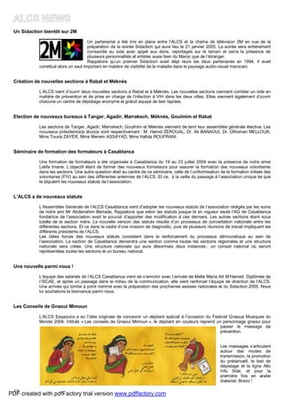 19
Un Sidaction bientôt sur 2M
Un partenariat a été mis en place entre l’ALCS et la chaîne de télévision 2M en vue de la
préparation de la soirée Sidaction qui aura lieu le 21 janvier 2005. La soirée sera entièrement
consacrée au sida avec appel aux dons, reportages sur le terrain et verra la présence de
plusieurs personnalités et artistes aussi bien du Maroc que de l’étranger.
Rappelons qu’un premier Sidaction avait déjà réuni les deux partenaires en 1994. Il avait
constitué alors un saut important en matière de visibilité de la maladie dans le paysage audio-visuel marocain.
Création de nouvelles sections à Rabat et Méknès
L’ALCS vient d’ouvrir deux nouvelles sections à Rabat et à Méknès. Les nouvelles sections viennent combler un vide en
matière de prévention et de prise en charge de l’infection à VIH dans les deux villes. Elles viennent également d’ouvrir
chacune un centre de dépistage anonyme et gratuit équipé de test rapides.
Election de nouveaux bureaux à Tanger, Agadir, Marrakech, Méknès, Goulmim et Rabat
Les sections de Tanger, Agadir, Marrakech, Goulmim et Méknès viennent de tenir leur assemblée générale élective. Les
nouveaux président(e)s élu(e)s sont respectivement : M. Hamid ZEROUAL, Dr. Ali BANAOUI, Dr. Othoman MELLOUK,
Mme Touria ZAYER, Mme Meriem ASSAYAD, Mme Hafida ROUFRANI.
Séminaire de formation des formateurs à Casablanca
Une formation de formateurs a été organisée à Casablanca du 19 au 23 juillet 2004 avec la présence de notre amie
Latifa Imane. L’objectif étant de former des nouveaux formateurs pour assurer la formation des nouveaux volontaires
dans les sections. Une autre question était au centre de ce séminaire, celle de l’uniformisation de la formation initiale des
volontaires (FIV) au sein des différentes antennes de l’ALCS. Et ce, à la veille du passage à l’association unique tel que
le stipulent les nouveaux statuts de l’association.
L’ALCS a de nouveaux statuts
L’Assemblée Générale de l’ALCS Casablanca vient d’adopter les nouveaux statuts de l’association rédigés par les soins
de notre ami Mr Abderrahim Berrada. Rappelons que selon les statuts jusque là en vigueur seule l’AG de Casablanca
fondatrice de l’association avait le pouvoir d’apporter des modification à ces derniers. Les autres sections étant sous
tutelle de la section mère. La nouvelle version des statuts résulte d’un processus de concertation nationale entre les
différentes sections. Et ce dans le cadre d’une mission de diagnostic, puis de plusieurs réunions de travail impliquant les
différents présidents de l’ALCS.
Les idées forces des nouveaux statuts consistent dans le renforcement du processus démocratique au sein de
l’association. La section de Casablanca deviendra une section comme toutes les sections régionales et une structure
nationale sera créée. Une structure nationale qui aura désormais deux instances : un conseil national où seront
représentées toutes les sections et un bureau national.
Une nouvelle parmi nous !
L’équipe des salariés de l’ALCS Casablanca vient de s’enrichir avec l’arrivée de Melle Maria Aït M’Hamed. Diplômée de
l’ISCAE, et après un passage dans le milieu de la communication, elle vient renforcer l’équipe de direction de l’ALCS.
Une arrivée qui tombe à point nommé avec la préparation des prochaines assises nationales et du Sidaction 2005. Nous
lui souhaitons la bienvenue parmi nous.
Les Conseils de Gnaoui Mimoun
L’ALCS Essaouira a eu l’idée originale de concevoir un dépliant spécial à l’occasion du Festival Gnaoua Musiques du
Monde 2004. Intitulé « Les conseils de Gnaoui Mimoun », le dépliant en couleurs reprend un personnage gnaoui pour
passer le message de
prévention.
Les messages s’articulent
autour des modes de
transmission, la promotion
du préservatif, le test de
dépistage et la ligne Allo
Info Sida, et pour la
première fois en arabe
dialectal. Bravo !
PDF created with pdfFactory trial version www.pdffactory.com
 