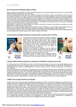 3
Arrivée des tests de dépistage rapides au Maroc
Depuis le début de l'année 2004, les CIDAG de l'ALCS proposent aux consultants désirant faire le test VIH un test dit rapide
permettant d'obtenir le résultat en moins d'une heure.
Cette nouvelle génération de tests vient enfin d'obtenir l'autorisation d'être utilisée au Maroc et les CIDAG de l'ALCS sont parmi
les premières structures à en profiter. Les tests sont aussi fiables que les tests classiques "ELISA" qu'ils viennent remplacer
mais, comme ces derniers ils ne dispensent pas, en cas de positivité, de la nécessité d'obtenir confirmation par le Western Blot.
Comme les ELISA, ils nécessitent un prélèvement sanguin classique qui est "techniqué" sur place et le résultat est obtenu en 10
à 30 minutes. Ces tests sont particulièrement adaptés aux CIDAG parce qu'ils évitent aux consultants d'avoir à attendre parfois
jusqu'à une semaine et de retourner chercher leur résultat. Ils sont également très pratiques pour les structures de dépistage
mobiles comme le CIDAG mobile que l'ALCS vient de lancer.
Mais attention, la réduction du temps d'attente du résultat ne doit pas faire renoncer aux principes de prévention qui reste,
rappelons-le, le meilleur remède connu à ce jour…
Depuis la mise en place des tests rapides dans les CIDAG de l’ALCS ,593 tests, ont d’ores et déjà pu être réalisés au cours du
seul premier trimestre de l’années 2004 dans les centres de Casablanca, Marrakech, Agadir, Tanger et Essaouira.
Une hausse est à prévoir au cours du deuxième trimestre, avec l’équipement et le démarrage des activités de dépistage rapide
et de consultations IST à Rabat, Goulmim, Safi, Tétouan, Méknès et Taroudant
Lancement de la campagne nationale de communication sociale contre le Vih-Sida
Le ministère de la Santé vient de lancer la première campagne
nationale de communication sociale de lutte contre le SIDA au
Maroc utilisant des supports grand public. Cette campagne
s’inscrit dans le cadre de la mise en œuvre du plan stratégique
national de lutte contre le Sida et a pour objectifs de sensibiliser
et d’informer le grand public, particulièrement les jeunes, au
risque d’infection par le VIH, ainsi que ses modes de
transmission et moyens de prévention.
Articulée en trois phases, la campagne vise par ailleurs la
promotion des services de dépistage et de prise en charge. Elle
permettra enfin de lutter contre les discriminations et la
stigmatisation des personnes vivant avec le virus.
La campagne couvrira la période de juin à décembre 2004 et
utilisera les supports TV, radio, presse et affichage. Elle est
financée dans le cadre du programme d’appui du Fonds mondial
L’activité d’Allo Info Sida boostée par la campagne de mobilisation sociale contre le sida
En 2004, la ligne ALLO…INFO SIDA a reçu entre 153 et 220 appels mensuels. Au mois de juin, les appels téléphoniques se
sont multipliés pour atteindre 1515 appels, grâce notamment aux spots publicitaires diffusés sur 2M et à la campagne TV et
d’affichage nationale reprenant systématiquement le numéro unique du service d’écoute, d’information et d’orientation :
Allo…Info Sida.
L’analyse des appels reçus montre que la connaissance du numéro s’est faite principalement par l’intermédiaire de la télévision
et de la radio (80,10%). Plus de 62% des appels téléphoniques sont effectués par des hommes et 38% par des femmes. La
majorité des appelants ont entre 15 ans et 25 ans (plus de 40,9% des appels).Plus de 70% des personnes appellent pour parler
spécifiquement du Vih-Sida, alors que les autres pathologies citées sont respectivement : IST 12,42%, HVB 7,27%, HVC 6,98%,
Autre 3,78%. La plupart des demandes concernent des informations d’ordre général (55,47% des appels), des demandes
d’orientation (32,42%) ; 4,09% sollicitent un soutien moral ; 3,5% un simple avis et enfin 3,3% une aide à la décision.
L’OPALS crée sa ligne d’écoute sur le Vih/sida
Le Maroc vient d’avoir sa deuxième ligne de téléphone spécialisée sur le SIDA. C’est l’OPALS (organisation panafricaine de lutte
contre le sida) qui est l’origine de cette initiative. Certes, tous les efforts sont les bienvenus pour informer et orienter nos citoyens
et l’ALCS n’a pas le monopole en la matière. Mais on peut s’interroger sur la pertinence de la création d’une deuxième ligne,
sachant qu’un numéro national (Allo… Info Sida 0810 025 25) existe depuis deux ans maintenant et qu’il s’agit d’une ligne
professionnelle créée avec le soutien de Sida Info Service, la ligne française de référence en la matière et qui a des années
d’expérience en matière d’écoute. L’écoute téléphonique en matière de Vih/Sida doit être une affaire de professionnels. Il ne
suffit pas d’obtenir un numéro à tarification économique, encore faut-il se donner les moyens de former les ressources humaines
et de mettre à leur disposition une documentation fiable. D’après les informations dont nous disposons, l’OPALS a lancé sa ligne
alors qu’elle n’a pas encore procédé à une formation professionnelle de ses écoutants.
Le pire dans l’histoire c’est que le ministère de la Santé vient d’inclure ce numéro dans ses affiches sans s’assurer au préalable
de la capacité des écoutants de répondre aux interrogations du public. Cela pourrait compromettre la campagne de
communication sociale du ministère de la Santé et la crédibilité des lignes d’écoute en général.
PDF created with pdfFactory trial version www.pdffactory.com
 