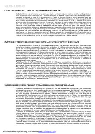 5
LA CIRCONCISION RÉDUIT LE RISQUE DE CONTAMINATION PAR LE VIH
Mettant un terme à la controverse sur ce point, une équipe américano-indienne vient de conforter le rôle protecteur
de la circoncision contre l'infection à VIH. L'excision de la peau du prépuce, fragile cible du virus, en serait à l'origine.
L'enquête se déroule en Inde. A Pune précisément, à l'ouest de Bombay. Dans un service spécialisé dans les
maladies sexuellement transmissibles (MST), des médecins suivent le devenir de plusieurs dizaines de patients. Et
au fil du temps, ils identifient ceux qui deviennent séropositifs pour le VIH, le virus du SIDA. La question est de savoir
si la circoncision protége ou pas de l'infection. Eh bien, oui ! "L'analyse de nos données a démontré que les circoncis
ont 6 fois moins de risques d'être porteurs du virus", révèle Robert Bollinger de l'école médicale Johns Hopkins à
Baltimore (USA), qui a mené l'étude en collaboration avec les Indiens de Pune. En vérité, "nos résultats sont en
accord avec des études antérieures, qui avaient également suggéré un rôle protecteur de la circoncision." Comment
expliquer ce phénomène ? L'hypothèse la plus vraisemblable serait biologique. "L'excision du prépuce semble en
être l'origine. Ce tissu contient en effet des cellules cibles du VIH, en particulier des CD4, et des cellules de
Langherans, très facilement accessibles au virus". D'autres auteurs sont persuadés que le rôle protecteur de la
circoncision serait dû au comportement sexuel plus responsable des circoncis. Une fausse piste ! Car nous n’avons
observé aucune réduction des risques de syphilis, d'herpes ou de gonococcie", précise Bollinger.
MUTATIONS ET RÉSISTANCE: UNE COURSE CONTRE LA MONTRE ENTRE VIH ET CHERCHEURS
Les fréquentes mutations du virus de l'immunodéficience acquise (VIH) entraînent les chercheurs dans une course
contre la montre pour mettre au point de nouvelles générations de médicaments, destinées à prendre le relais dès
que le VIH trouve la parade aux précédentes. Les mutations sont dues à des erreurs dans la copie du matériel
génétique. Ces défauts de copie, qui risquent chez l'homme d'être la source de maladies dont le cancer, peuvent être
profitables au VIH et lui permettre de déjouer les pièges que lui tendent les antirétroviraux (ARV).Ainsi avantagés, les
virus mutés, devenus résistants à un ou plusieurs ARV que reçoit le patient, se multiplient aisément. Pour s'opposer
à cette prolifération, il faut viser d'autres "points faibles" du virus, en passant des traitements de "première ligne", à
ceux de deuxième ou troisième génération. Il existe aujourd'hui une vingtaine de médicaments anti-VIH, agissant à
différentes étapes, pour l'empêcher de se répliquer au sein de la cellule infectée, ou d'y achever sa formation et
d'aller infecter d'autres cellules.
Après l'apparition de l'AZT, en 1987, l'arrivée en 1996 de trithérapies, associant trois antirétroviraux, a marqué une
étape-clé. Même devenu indétectable dans l'organisme, le virus y reste néanmoins tapi. L'apparition de "résistance"
à un premier cocktail médicamenteux pousse à rechercher d'autres associations. Nouveau venu dans la famille des
ARV, l'enfuvirtide, ou Fuzeon selon son nom commercial, vise à interdire l'entrée du virus dans les cellules
immunitaires. Or, il ne peut se reproduire qu'en y jouant les parasites. Présentée comme dernier recours contre
l'infection, cette molécule très chère ne reste cependant qu'un rempart "temporaire", selon plusieurs chercheurs.
D'autres inhibiteurs d'entrée sont en cours de développement. Les mutations du VIH expliquent aussi la difficulté à
mettre au point le vaccin préventif attendu depuis la découverte des premiers cas de sida voici 23 ans. Là aussi, les
chercheurs continuent d'explorer des pistes successives (anticorps et autres formes d'immunités), dans l'espoir
d'arriver un jour à frapper suffisamment fort, et de façon diversifiée, pour que le virus ne puisse pas contrer en même
temps toutes les tentatives pour prévenir l'infection.
UN MICROBICIDE EFFICACE POURRAIT ÊTRE ACCESSIBLE AUX FEMMES D'ICI 5 À 7 ANS
Alternative éventuelle aux préservatifs pour protéger du sida les femmes des pays pauvres, des microbicides
efficaces à insérer dans le vagin sous forme de crème ou de gels pourraient exister d'ici 5 ans à 7 ans, a annoncé
l'International Partnership for Microbicides (IPM). Développer des microbicides ne suffit pas, il faut aussi que "l'accès
aux soins pour tous" concerne ces produits destinés à prévenir la transmission du virus du sida (VIH), a déclaré la
directrice de l'IPM Zeda Rosenberg lors de la 15e conférence internationale du sida. Ils "doivent être accessibles aux
femmes dès qu'ils seront mis au point", sans attendre dix ans, voire plus, entre l'approbation dans les pays
industrialisés et l'introduction dans les pays en développement, a-t-elle insisté.
Les femmes représentent près de 60% des quelque 25 millions de porteurs du VIH/sida en Afrique, selon l'Onusida.
Souvent fragilisées, soumises au bon vouloir masculin, elles peuvent difficilement imposer l'usage du préservatif,
voire refuser un rapport sexuel. D'où l'intérêt d'une autre protection contre le VIH, voire aussi d'autres maladies
sexuellement transmissibles. Invisibles, susceptibles d'être insérés dans le vagin à l'insu du partenaire sexuel, les
microbicides pourraient, selon leurs promoteurs, représenter une nouvelle option. Présentés sous forme de gels, de
crèmes, d'émulsions, voire de dispositifs tels que des diaphragmes permettant de libérer le produit sur une longue
durée -un mois ou plus-, ils ouvriraient la possibilité d'associer contraception et prévention.
L'utilisation de microbicides, même efficaces à seulement 60%, par une femme sur cinq dans 73 pays à faibles
revenus, permettrait d'éviter 2,5 millions d'infections par le VIH en trois ans, selon un récent rapport la fondation
Rockefeller qui participe au financement de l'IPM avec notamment la Banque mondiale et cinq pays européens
(Danemark, Irlande, Pays-Bas, Norvège et Royaume-Uni).L'efficacité de six candidats-microbicides doit être testée
lors d'essais en cours ou prêts à commencer, portant sur plus de 20.000 femmes sur trois ans, selon l'IPM.
Une vingtaine d'autres microbicides potentiels sont à l'étude. Différents mécanismes sont envisagés pour empêcher
l'infection : tuer ou inactiver le VIH en attaquant sa membrane protectrice, créer une barrière physique entre virus et
cellules de la muqueuse vaginale, voire du rectum, ou notamment renforcer les défenses naturelles de l'organisme.
PDF created with pdfFactory trial version www.pdffactory.com
 