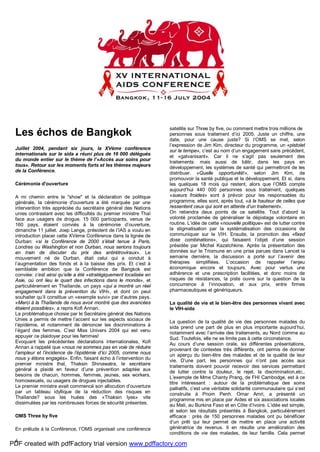 6
Les échos de Bangkok
Juillet 2004, pendant six jours, la XVème conférence
internationale sur le sida a réuni plus de 16 000 délégués
du monde entier sur le thème de l’«Accès aux soins pour
tous». Retour sur les moments forts et les thèmes majeurs
de la Conférence.
Cérémonie d'ouverture
A mi chemin entre le "show" et la déclaration de politique
générale, la cérémonie d'ouverture a été marquée par une
intervention très appréciée du secrétaire général des Nations
unies contrastant avec les difficultés du premier ministre Thaï
face aux usagers de drogue. 15 000 participants, venus de
160 pays, étaient conviés à la cérémonie d’ouverture,
dimanche 11 juillet. Joep Lange, président de l’IAS a voulu en
introduction placer cette XVème Conférence dans la lignée de
Durban: «si la Conférence de 2000 s’était tenue à Paris,
Londres ou Washington et non Durban, nous serions toujours
en train de discuter du prix des antirétroviraux». Le
mouvement né de Durban, était celui qui a conduit à
l’augmentation des fonds et à la baisse des prix. Et c’est à
semblable ambition que la Conférence de Bangkok est
conviée: c’est ainsi qu’elle a été «stratégiquement localisée en
Asie, où ont lieu le quart des infections dans le monde», et
particulièrement en Thaïlande, un pays «qui a montré un réel
engagement dans la prévention du VIH», et dont on peut
souhaiter qu’il constitue un «exemple suivi» par d’autres pays.
«Merci à la Thaïlande de nous avoir montré que des avancées
étaient possibles», a repris Kofi Annan.
La problématique choisie par le Secrétaire général des Nations
Unies a permis de mettre l’accent sur les aspects sociaux de
l’épidémie, et notamment de dénoncer les discriminations à
l’égard des femmes. C’est Miss Univers 2004 qui est venu
appuyer ce plaidoyer pour les femmes!
Evoquant les précédentes déclarations internationales, Kofi
Annan a rappelé que «nous ne sommes pas en voie de réduire
l’ampleur et l’incidence de l’épidémie d’ici 2005, comme nous
nous y étions engagés». Enfin, faisant écho à l’intervention du
premier ministre thaï, Thaksin Shinawatra, le secrétaire
général a plaidé en faveur d’une prévention adaptée aux
besoins de chacun, hommes, femmes, jeunes, sex workers,
homosexuels, ou usagers de drogues injectables.
Le premier ministre avait commencé son allocution d’ouverture
par un tableau idyllique de la réduction des risques en
Thaïlande? sous les huées des «Thaksin lyes» vite
dissimulées par les nombreuses forces de sécurité présentes.
OMS Three by five
En prélude à la Conférence, l’OMS organisait une conférence
satellite sur Three by five, ou comment mettre trois millions de
personnes sous traitement d’ici 2005. Juste un chiffre, une
date, pour une cause juste? Si l’OMS se met, selon
l’expression de Jim Kim, directeur du programme, un «pistolet
sur la tempe», c’est au nom d’un engagement sans précédent,
et «galvanisant». Car il ne s’agit pas seulement des
traitements: mais aussi de bâtir, dans les pays en
développement, les systèmes de santé qui permettront de les
distribuer. «Quelle opportunité!», selon Jim Kim, de
promouvoir la santé publique et le développement. Et si, dans
les quelques 18 mois qui restent, alors que l’OMS compte
aujourd’hui 440 000 personnes sous traitement, quelques
«sueurs froides» sont à prévoir pour les responsables du
programme, elles sont, après tout, «à la hauteur de celles que
ressentent ceux qui sont en attente d’un traitement».
On retiendra deux points de ce satellite. Tout d’abord la
volonté proclamée de généraliser le dépistage volontaire en
routine. L’idée de cette «nouvelle politique» est de lutter contre
la stigmatisation par la systématisation des occasions de
communiquer sur le VIH. Ensuite, la promotion des «fixed
dose combinations», qui faisaient l’objet d’une session
présidée par Michel Kazatchkine. Après la présentation des
données sur le Triomune en une prise parues dans Lancet la
semaine dernière, la discussion a porté sur l’avenir des
thérapies simplifiées. L’occasion de rappeler l’enjeu
économique encore et toujours. Avec pour vertus une
adhérence et une prescription facilitées, et donc moins de
risques de résistances, la piste ouvre sur la question de la
concurrence à l’innovation, et aux prix, entre firmes
pharmaceutiques et génériqueurs.
La qualité de vie et le bien-être des personnes vivant avec
le VIH-sida
La question de la qualité de vie des personnes malades du
sida prend une part de plus en plus importante aujourd’hui,
notamment avec l’arrivée des traitements, au Nord comme au
Sud. Toutefois, elle ne se limite pas à cette circonstance.
Au cours d’une session orale, six différentes présentations,
provenant de contextes très différents, ont permis de donner
un aperçu du bien-être des malades et de la qualité de leur
vie. D’une part, les personnes qui n’ont pas accès aux
traitements doivent pouvoir recevoir des services permettant
de lutter contre la douleur, le rejet, la discrimination,etc..
L’exemple de Mme Chanty Prang, de FHI Cambodge, est à ce
titre intéressant : autour de la problématique des soins
palliatifs, c’est une véritable solidarité communautaire qui s’est
construite à Pnom Penh. Omar Amri, a présenté un
programme mis en place par Aides et six associations locales
au Mali, au Burkina Faso et en Côte d’Ivoire. L’idée est simple,
et selon les résultats présentés à Bangkok, particulièrement
efficace : près de 150 personnes malades ont pu bénéficier
d’un prêt qui leur permet de mettre en place une activité
génératrice de revenus. Il en résulte une amélioration des
conditions de vie des malades, de leur famille. Cela permet
PDF created with pdfFactory trial version www.pdffactory.com
 
