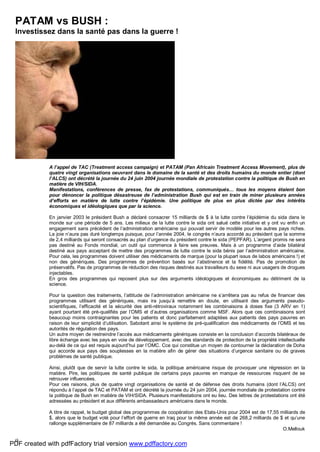 9
PATAM vs BUSH :
Investissez dans la santé pas dans la guerre !
A l’appel de TAC (Treatment access campaign) et PATAM (Pan Africain Treatment Access Movement), plus de
quatre vingt organisations oeuvrant dans le domaine de la santé et des droits humains du monde entier (dont
l’ALCS) ont décrété la journée du 24 juin 2004 journée mondiale de protestation contre la politique de Bush en
matière de VIH/SIDA.
Manifestations, conférences de presse, fax de protestations, communiqués… tous les moyens étaient bon
pour dénoncer la politique désastreuse de l’administration Bush qui est en train de miner plusieurs années
d’efforts en matière de lutte contre l’épidémie. Une politique de plus en plus dictée par des intérêts
économiques et idéologiques que par la science.
En janvier 2003 le président Bush a déclaré consacrer 15 milliards de $ à la lutte contre l’épidémie du sida dans le
monde sur une période de 5 ans. Les milieux de la lutte contre le sida ont salué cette initiative et y ont vu enfin un
engagement sans précédent de l’administration américaine qui pouvait servir de modèle pour les autres pays riches.
La joie n’aura pas duré longtemps puisque, pour l’année 2004, le congrès n’aura accordé au président que la somme
de 2,4 milliards qui seront consacrés au plan d’urgence du président contre le sida (PEPFAR). L’argent promis ne sera
pas destiné au Fonds mondial, un outil qui commence à faire ses preuves. Mais à un programme d’aide bilatéral
destiné aux pays acceptant de mettre des programmes de lutte contre le sida bénis par l’administration américaine.
Pour cela, les programmes doivent utiliser des médicaments de marque (pour la plupart issus de labos américains !) et
non des génériques. Des programmes de prévention basés sur l’abstinence et la fidélité. Pas de promotion de
préservatifs. Pas de programmes de réduction des risques destinés aux travailleurs du sexe ni aux usagers de drogues
injectables.
En gros des programmes qui reposent plus sur des arguments idéologiques et économiques au détriment de la
science.
Pour la question des traitements, l’attitude de l’administration américaine ne s’arrêtera pas au refus de financer des
programmes utilisant des génériques, mais ira jusqu’à remettre en doute, en utilisant des arguments pseudo-
scientifiques, l’efficacité et la sécurité des anti-rétroviraux notamment les combinaisons à doses fixe (3 ARV en 1)
ayant pourtant été pré-qualifiés par l’OMS et d’autres organisations comme MSF. Alors que ces combinaisons sont
beaucoup moins contraignantes pour les patients et donc parfaitement adaptées aux patients des pays pauvres en
raison de leur simplicité d’utilisation. Sabotant ainsi le système de pré-qualification des médicaments de l’OMS et les
autorités de régulation des pays.
Un autre moyen de restreindre l’accès aux médicaments génériques consiste en la conclusion d’accords bilatéraux de
libre échange avec les pays en voie de développement, avec des standards de protection de la propriété intellectuelle
au-delà de ce qui est requis aujourd’hui par l’OMC. Cce qui constitue un moyen de contourner la déclaration de Doha
qui accorde aux pays des souplesses en la matière afin de gérer des situations d’urgence sanitaire ou de graves
problèmes de santé publique.
Ainsi, plutôt que de servir la lutte contre le sida, la politique américaine risque de provoquer une régression en la
matière. Pire, les politiques de santé publique de certains pays pauvres en manque de ressources risquent de se
retrouver influencées.
Pour ces raisons, plus de quatre vingt organisations de santé et de défense des droits humains (dont l’ALCS) ont
répondu à l’appel de TAC et PATAM et ont décrété la journée du 24 juin 2004, journée mondiale de protestation contre
la politique de Bush en matière de VIH/SIDA. Plusieurs manifestations ont eu lieu. Des lettres de protestations ont été
adressées au président et aux différents ambassadeurs américains dans le monde.
A titre de rappel, le budget global des programmes de coopération des Etats-Unis pour 2004 est de 17,55 milliards de
$, alors que le budget voté pour l’effort de guerre en Iraq pour la même année est de 268,2 milliards de $ et qu’une
rallonge supplémentaire de 87 milliards a été demandée au Congrès. Sans commentaire !
O.Mellouk
PDF created with pdfFactory trial version www.pdffactory.com
 