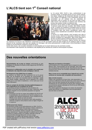 SIDAsolidarité
#13
janvier 2005 6
L’ALCS tient son 1er
Conseil national
Le 1er janvier 2005, l’ALCS a tenu, conformément à ses
nouveaux statuts, la première réunion de son conseil national.
Ces statuts, rédigés par Me Abderrahim Berrada, sont le fruit
d’une mission de diagnostic et de nombreuses réunions de
concertation qui ont impliqué tous les volontaires de
l’association avec le soutien de nos amis de Aides France.
Cette réunion s’est déroulée en présence des membres des
bureaux des sections locales nouvellement élus.
Aujourd’hui l’ALCS passe au statut d’association unique avec
14 sections locales dont trois nouvelles : Beni Mellal, Larache
et Fès. La section de Casablanca considérée jusque là comme
siège national deviendra une section locale comme les autres
et s’installera dans des locaux nouvellement acquis. Les
anciens locaux casablancais accueilleront désormais le siège
national.
La réunion du conseil national a été l’occasion pour élire le
nouveau bureau national de l’association présidé par Hakima
Himmich fondatrice de l’association. Mme Amal Hassoune a
été élue secrétaire général et M Kamal Marhoum trésorier.
Dans son discours d’ouverture, Hakima Himmich est revenue
sur l’historique de l’ALCS et les réalisations nombreuses qui ont été accomplies durant les seize années de son existence grâce au travail
acharné de ses volontaires mais aussi aux salariés. Un hommage a été rendu particulièrement à Latéfa Imane, Amine Boushaba et Atiqua
Chajai qui ont énormément contribué au travail de l’ALCS.
Durant cette réunion, des nouvelles orientations ont été adoptées par le conseil national pour les prochaines années.
Une déclaration finale reprenant ces orientations a été adoptée par les membres du conseil et communiquée à la presse.
Des nouvelles orientations
Décentralisation de la prise en charge conformément au plan
stratégique du Ministère de Santé et des programmes ESTHER et
Fonds mondial.
Poursuivre la collaboration avec le ministère de la santé pour
la réalisation des objectifs du plan stratégique national.
Développement des CIDAG fixes et mobiles :
Le maximum de CIDAG doit être fonctionnel d’ici la fin janvier
2005, afin de bénéficier de la campagne de communication du
ministère de la santé. Une deuxième unité de dépistage mobile
sera bientôt installée. Désormais l’ALCS disposera d’un CIDAG
mobile pour le nord basé à Casablanca, et d’un autre pour le sud
basé à Marrakech.
Prise en compte des dernières données épidémiologiques et
leurs implications sur la politique de l’ALCS :
Les dernières données font état d’une forte prévalence de
l’infection à VIH parmi les travailleuses du sexe, notamment, dans
la région d’Agadir et d’une importante population de migrants
subsahariens.
Les conclusions à en tirer au niveau de la politique de l’ALCS sont
- la sensibilisation des autorités et de l’opinion publique sur le
problème des migrants subsahariens, leurs conditions de vie
difficiles et leur accès aux soins de santé ;
- envisager des actions de prévention dans cette population ;
- renforcer d’urgence notre présence dans la région d’Agadir et
à Laayoune.
Renforcement des réseaux :
Les dernières années et tout particulièrement en 2004, l’ALCS a
occupé une place importante dans plusieurs réseaux nationaux et
internationaux et cette politique mérite d’être poursuivie et
renforcée. Les principaux réseaux auxquels nous participons au
niveau national sont : l’espace associatif, la coalition pour le droit à
la santé qui a laissé la place à la coalition nationale contre les
accords de libre échange Maroc-EU, le forum civique
méditerranéen, la coalition des femmes contre le VIH avec
Amnesty International. Les réseaux internationaux : PATAM,
RANA, AFRICASO.
Répondre aux besoins en formation :
Les formations ont un rôle essentiel dans le respect de notre
éthique, dans l’harmonisation de nos messages, dans l’acquisition
des connaissances et des techniques. Nous devons donc les
poursuivre pour former nos nouveaux volontaires et pour combler
certaines lacunes.
Mise à niveau de la comptabilité dans l’objectif de la rendre
conforme au nouveau plan comptable des associations.
Sida et droits humains :
Fidèle à ses orientations et à ses choix, notre association va
continuer à défendre le droit des personnes vivant avec le VIH et à
lutter contre les tests imposés par les autorités et contre le
harcèlement de nos intervenants de terrain dans certaines villes.
Les prochaines assises nationales de l’ALCS en juin 2005 seront
placées sous ce thème.
Nous allons également développer nos actions de prévention
auprès des femmes, en collaboration avec les associations
oeuvrant dans ce domaine.
PDF created with pdfFactory trial version www.pdffactory.com
 