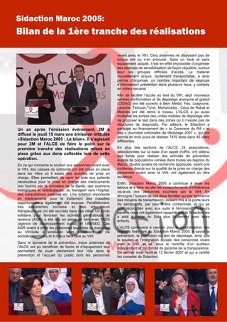 Un an après l’émission événement, 2M a
diffusé le jeudi 15 mars une émission intitulée
«Sidaction Maroc 2005 : Le bilan». Il s’agissait
pour 2M et l’ALCS de faire le point sur la
première tranche des réalisations mises en
place grâce aux dons collectés lors de cette
opération.
En ce qui concerne le soutien aux personnes vivant avec
le VIH, des caisses de solidarité ont été mises en place
dans les villes où il existe des activités de prise en
charge. Elles permettent de venir en aide aux patients
nécessiteux pour la prise en charge des médicaments
non fournis par le ministère de la Santé, des examens
biologiques et radiologiques, du transport vers l’hôpital,
des consultations externes etc. Une dotation importante
en médicaments pour le traitement des maladies
opportunistes a également été acquise. Parallèlement,
des assistantes sociales et des éducateurs
thérapeutiques ont été recrutés dans ces villes. Un fonds
solidaire pour favoriser les activités génératrices de
revenus (AGR) a été mis en place en lien avec l’ADS
(agence de développement social) et l’AMSED. Ces
AGR visent à aider les personnes touchées ou exposées
au VIH/sida à améliorer leurs conditions de vie
socioéconomiques et à mieux faire face au VIH.
Dans le domaine de la prévention, treize antennes de
l’ALCS ont pu bénéficier de fonds et d’équipement leur
permettant de jouer pleinement leur rôle dans la
prévention et l’accueil du public dont les personnes
vivant avec le VIH. Cinq antennes ne disposant pas de
locaux ont pu s’en procurer. Sans un local et sans
équipement adapté, il est en effet impossible d’organiser
des séances de sensibilisation de façon régulière, surtout
pour les groupes difficiles d’accès. Le matériel
nouvellement acquis, facilement transportable, a ainsi
permis d’organiser un nombre important de séances
d’information/ prévention dans plusieurs lieux, y compris
en milieu carcéral.
Afin de faciliter l’accès au test du VIH, sept nouveaux
centres d’information et de dépistage anonyme et gratuit
(CIDAG) ont été ouverts à Beni Mellal, Fès, Laayoune,
Larache, Tetouan,Tiznit, Mohamadia . Ceux de Rabat et
Meknès ont été remis à niveau. L’ALCS a pu aussi
multiplier les sorties des unités mobiles de dépistage afin
de proposer le test dans des zones où il n’existe pas de
structures de diagnostic. Par ailleurs, le Sidaction a
participé au financement de « la Caravane du Rif » et
des « Journées nationales de dépistage 2007 », qui ont
permis en trois jours de réaliser 7470 tests dans 45 villes
différentes.
En plus des sections de l’ALCS, 24 associations,
sélectionnées sur la base d’un appel d’offre, ont obtenu
des fonds pour réaliser des activités de prévention
auprès de populations variées dans toutes les régions du
Maroc. Quatre projets de recherche appliquée, ayant une
incidence directe sur la qualité de la prise en charge des
personnes vivant avec le VIH, ont également pu être
soutenus.
Enfin, Sidaction Maroc 2005 a contribué à lever les
tabous et à faire reculer les comportements d’intolérance
vis-à-vis des personnes touchées par le VIH. En
témoigne l’histoire de ces deux familles qui par ignorance
des moyens de transmission, avaient mis à la porte leurs
fils séropositifs, par peur d’être contaminés, et qui se
sont réconciliés avec eux suite à l’émission. Plusieurs
parents nous ont également rapporté que le Sidaction les
a aidé à parler du Sida plus facilement avec leurs
enfants.
L’ALCS continuera à oeuvrer pour la concrétisation des
objectifs fixés lors du Sidaction Maroc 2005, à savoir la
prévention, la promotion du test de dépistage, ainsi que
le soutien et l’intégration sociale des personnes vivant
avec le VIH, et ce, sous le contrôle d’un auditeur
indépendant et du comité de garantie de la transparence.
Ce dernier s’est réuni le 13 février 2007 et qui a certifié
les comptes de Sidaction.
Page 10
Sidaction Maroc 2005:
Bilan de la 1ère tranche des réalisations
SIDASOLIDARITÉ N° 15
 