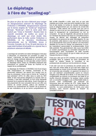 De plus en plus de voix s'élèvent pour exiger
un élargissement extensif du dépistage de
l'infection à VIH/SIDA, élargissement exprimé
par le terme anglais de "scale-up" largement
dévoyé. "Scale-up", dont le sens peut être
traduit par "mise à l'échelle", illustre bien la
volonté mondiale de mettre en avant le
dépistage, un outil qui s'est révélé très
performant dans la lutte contre l'infection à
VIH/SIDA. A la dernière Conférence
Internationale sur le VIH/SIDA, tenue à
Toronto, Canada, du 13 au 18 août derniers, le
sujet était brûlant d'actualité et a donné lieu à
plusieurs séances et débats.
L’avantage de connaître son statut sérologique n'est plus
à démontrer, et notamment de connaître ce statut "à
temps", c'est-à-dire, de façon précoce permettant une
prise en charge médicale adéquate et un suivi optimal.
Toutefois, le dépistage ne doit pas être conduit comme
un dépistage banal, l'enjeu du VIH/SIDA impliquant des
précautions en matière de droits de l'homme et de
respect de la confidentialité.
Le dépistage de l'infection à VIH/SIDA, fruit d'une longue
lutte d'associations de malades, d'activistes et de
personnels médicaux, est assorti d'un soutien tout au
long du processus, connu sous le terme de "conseil et
test volontaire" (CTV). En effet, dans le cadre du VIH/
SIDA, le test n'est jamais obligatoire ou imposé, bien au
contraire, il doit être volontaire, le fruit d'une demande
émanant de la personne elle-même. Avant d'accéder au
test proprement dit, tout consultant doit se voir offrir une
séance de conseil pré-test, celle-ci est destinée à
s'assurer du consentement dit "éclairé" de la personne,
de ses motivations et de sa bonne compréhension du
test qu'elle s'apprête à subir, avec tout ce que cela
implique par la suite, quel que soit le résultat du test. Une
fois le test réalisé, la remise du résultat s'accompagne
aussi et obligatoirement par une séance de conseil dite
"post-test". Cette séance est cruciale quel que soit le
résultat du test et de son bon déroulement dépend sans
doute le changement de comportement ou non du
consultant . En cas de négativité, elle permet de revenir
sur l'analyse des facteurs de risque du consultant et leurs
causes, de délivrer des messages de prévention
permettant à la personne de rester séronégative. En cas
de positivité, cette séance a pour but de faire l'annonce
de la séropositivité mais aussi de délivrer une information
détaillée sur la prise en charge, les traitements, le suivi,
les implications personnelles et professionnelles d'une
telle positivité. Plus généralement, elle a pour but d'offrir
un soutien psychologique au consultant séropositif et à
l'accompagner dans l'acceptation de cette nouvelle
situation, au moins jusqu'à ce que le relais soit pris par
l'équipe de prise en charge.
C'est pour cela que le CTV constitue une porte d'entrée
privilégiée dans le système de soins permettant de
mettre en relation directe le consultant et les
professionnels de santé qui vont le prendre en charge.
Il est clair que tout ce processus de conseil autour du
test n'est pas chose aisée et qu'il doit faire l'objet d'un
apprentissage au moyen d'une formation spécialisée. On
ne s'improvise pas conseiller, on apprend à le devenir et
ceci est aisément compréhensible quand on mesure
l'ampleur et la difficulté de la tâche. Il va sans dire que la
confidentialité qui entoure ce processus est totale et ne
souffre d'aucune dérogation, de quelque nature qu'elle
soit. Le conseiller s'engage à une confidentialité totale et,
souvent, cette confidentialité est renforcée par
l'anonymat dans les centres de CTV. Cette clause de
confidentialité exclut, bien entendu, toute notification aux
autorités ou au(x) partenaire(s), du moins, pour ce(s)
dernier(s), sans l'accord express et "éclairé" du
consultant concerné.
Page 12
Le dépistage
à l'ère du "scaling-up"
SIDASOLIDARITÉ N° 15
 