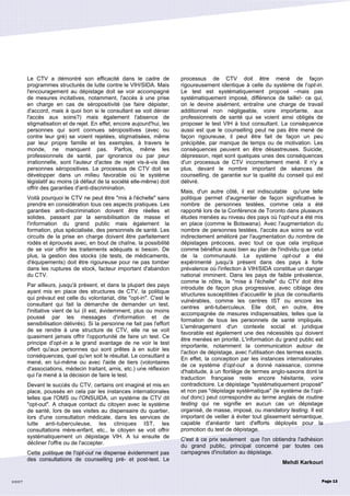 2007
Le CTV a démontré son efficacité dans le cadre de
programmes structurés de lutte contre le VIH/SIDA. Mais
l'encouragement au dépistage doit se voir accompagné
de mesures incitatives, notamment, l'accès à une prise
en charge en cas de séropositivité (se faire dépister,
d'accord, mais à quoi bon si le consultant se voit dénier
l'accès aux soins?) mais également l'absence de
stigmatisation et de rejet. En effet, encore aujourd'hui, les
personnes qui sont connues séropositives (avec ou
contre leur gré) se voient rejetées, stigmatisées, même
par leur propre famille et les exemples, à travers le
monde, ne manquent pas. Parfois, même les
professionnels de santé, par ignorance ou par peur
irrationnelle, sont l'auteur d'actes de rejet vis-à-vis des
personnes séropositives. Le processus de CTV doit se
développer dans un milieu favorable où le système
législatif au moins (à défaut de la société elle-même) doit
offrir des garanties d'anti-discrimination.
Voilà pourquoi le CTV ne peut être "mis à l'échelle" sans
prendre en considération tous ces aspects pratiques. Les
garanties anti-discrimination doivent être réelles et
solides, passant par la sensibilisation de masse et
l'information du grand public mais également la
formation, plus spécialisée, des personnels de santé. Les
circuits de la prise en charge doivent être parfaitement
rodés et éprouvés avec, en bout de chaîne, la possibilité
de se voir offrir les traitements adéquats si besoin. De
plus, la gestion des stocks (de tests, de médicaments,
d'équipements) doit être rigoureuse pour ne pas tomber
dans les ruptures de stock, facteur important d'abandon
du CTV.
Par ailleurs, jusqu'à présent, et dans la plupart des pays
ayant mis en place des structures de CTV, la politique
qui prévaut est celle du volontariat, dite "opt-in". C'est le
consultant qui fait la démarche de demander un test,
l'initiative vient de lui (il est, évidemment, plus ou moins
poussé par les messages d'information et de
sensibilisation délivrés). Si la personne ne fait pas l'effort
de se rendre à une structure de CTV, elle ne se voit
quasiment jamais offrir l'opportunité de faire un test. Ce
principe d'opt-in a le grand avantage de ne voir le test
offert qu'aux personnes qui sont prêtes à en subir les
conséquences, quel qu'en soit le résultat. Le consultant a
mené, en lui-même ou avec l'aide de tiers (volontaires
d'associations, médecin traitant, amis, etc.) une réflexion
qui l'a mené à la décision de faire le test.
Devant le succès du CTV, certains ont imaginé et mis en
place, poussés en cela par les instances internationales
telles que l'OMS ou l'ONSUIDA, un système de CTV dit
"opt-out". A chaque contact du citoyen avec le système
de santé, lors de ses visites au dispensaire du quartier,
lors d'une consultation médicale, dans les services de
lutte anti-tuberculeuse, les cliniques IST, les
consultations mère-enfant, etc., le citoyen se voit offrir
systématiquement un dépistage VIH. A lui ensuite de
décliner l'offre ou de l'accepter.
Cette politique de l'opt-out ne dispense évidemment pas
des consultations de counselling pré- et post-test. Le
processus de CTV doit être mené de façon
rigoureusement identique à celle du système de l'opt-in.
Le test est systématiquement proposé –mais pas
systématiquement imposé, différence de taille!- ce qui,
on le devine aisément, entraîne une charge de travail
additionnel non négligeable, voire importante, aux
professionnels de santé qui se voient ainsi obligés de
proposer le test VIH à tout consultant. La conséquence
aussi est que le counselling peut ne pas être mené de
façon rigoureuse, il peut être fait de façon un peu
précipitée, par manque de temps ou de motivation. Les
conséquences peuvent en être désastreuses. Suicide,
dépression, rejet sont quelques unes des conséquences
d'un processus de CTV incorrectement mené. Il n'y a
plus, devant le nombre important de séances de
counselling, de garantie sur la qualité du conseil qui est
délivré.
Mais, d'un autre côté, il est indiscutable qu'une telle
politique permet d'augmenter de façon significative le
nombre de personnes testées, comme cela a été
rapporté lors de la Conférence de Toronto dans plusieurs
études menées au niveau des pays où l'opt-out a été mis
en place (comme le Botswana). Avec l'augmentation du
nombre de personnes testées, l'accès aux soins se voit
indirectement amélioré par l'augmentation du nombre de
dépistages précoces, avec tout ce que cela implique
comme bénéfice aussi bien au plan de l'individu que celui
de la communauté. Le système opt-out a été
expérimenté jusqu'à présent dans des pays à forte
prévalence où l'infection à VIH/SIDA constitue un danger
national imminent. Dans les pays de faible prévalence,
comme le nôtre, la "mise à l'échelle" du CTV doit être
introduite de façon plus progressive, avec ciblage des
structures susceptibles d'accueillir le plus de consultants
vulnérables, comme les centres IST ou encore les
centres anti-tuberculeux. Elle doit, en outre, être
accompagnée de mesures indispensables, telles que la
formation de tous les personnels de santé impliqués.
L'aménagement d'un contexte social et juridique
favorable est également une des nécessités qui doivent
être menées en priorité. L'information du grand public est
importante, notamment la communication autour de
l'action de dépistage, avec l'utilisation des termes exacts.
En effet, la conception par les instances internationales
de ce système d'opt-out a donné naissance, comme
d'habitude, à un florilège de termes anglo-saxons dont la
traduction française reste encore hésitante, voire
contradictoire. Le dépistage "systématiquement proposé"
et non pas "dépistage systématique" (le système de l'opt-
out donc) peut correspondre au terme anglais de routine
testing qui ne signifie en aucun cas un dépistage
organisé, de masse, imposé, ou mandatory testing. Il est
important de veiller à éviter tout glissement sémantique,
capable d'anéantir tant d'efforts déployés pour la
promotion du test de dépistage.
C'est à ce prix seulement que l'on obtiendra l'adhésion
du grand public, principal concerné par toutes ces
campagnes d'incitation au dépistage.
Mehdi Karkouri
Page 13
 
