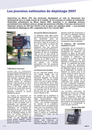 Aujourd’hui au Maroc, 65% des personnes développant un sida ne découvrent leur
séropositivité qu’à un stade avancé de la maladie. Or les avancées en matière de traitements,
disponibles gratuitement au Maroc depuis 2003, associées à un dépistage précoce,
permettraient une meilleure prise en charge des personnes infectées. C’est pour promouvoir le
diagnostic précoce du VIH que l’ALCS a mis en place une opération pilote : « Les journées
nationales du dépistage du VIH » organisées les 5, 6 et 7 janvier 2007.
2007
7 508 tests en trois jours
Lancée par la championne
olympique Nawal El Moutawakil et le
comédien Rachid El Ouali qui ont
effectué le test devant les médias,
cette opération, organisée dans 37
villes du Royaume, a largement
dépassé toutes les prévisions
puisque 7 508 personnes ont fait le
test de dépistage en trois jours,
contre 6 401 tests réalisés sur
l’ensemble de l’année 2005 dans les
centres d’information et de
dépistage anonyme et gratuit
(CIDAG) de l’ALCS.
Les réseaux de l’association ont
même signalé des ruptures de stock
de réactifs dans certaines villes.
«Cette opération prouve que plus
l’accès au test est facilité, plus la
participation est importante. Les
régions de Rabat- Salé et du Grand
Casablanca ont enregistré les
participations les plus importantes
avec respectivement 1214 et 1402
tests de dépistage réalisés en trois
jours. Un succès inattendu a
également été constaté dans des
localités les plus éloignées des
grands centres urbains», précise
Ahmed Douraidi, coordinateur des
sections de l’ALCS.
Une grande affluence des jeunes
La distribution selon l’âge montre
que la tranche de 20 à 29 ans est la
plus représentée parmi les
personnes ayant accepté de faire le
test (43%), suivie de la tranche de
30 à 39 ans (22%). La tranche des
jeunes entre 18 et 29 ans
représente 55% des personnes
testées ce qui est très intéressant vu
que cette catégorie est au centre de
l’épidémie de part sa vulnérabilité,
l’âge de plus en plus avancé du
mariage et la précocité des rapports
sexuels chez des jeunes mal ou non
informés sur le SIDA et chez qui
l’approvisionnement en préservatifs
est gênant. Les femmes
représentent 34% des personnes
dépistées avec un sexe ratio H/F de
1,9.
Les femmes plus touchées
Sur les 7 508 tests réalisés, 43 se
sont révélés positifs, soit une
prévalence de 0,57% chez les
personnes dépistées. Les femmes
représentent 27% des cas positifs
contre 73% pour le sexe masculin.
avec un sexe ratio H/F de 2,7. Mais
ce sont les femmes qui sont les plus
touchées avec une prévalence de
1,32% (0,38% chez les hommes) ce
qui concorde avec le fait que les
femmes sont les plus vulnérables
face à l’infection à VIH.
On constate que la prévalence la
plus élevée a été observée dans la
région Goulmim-Smara 1,85%,
suivie de Rabat-Salé-Zemmour-Zair
1,23% . Ces données rejoingnent
les données de la surveillance
sentinelle à savoir une épidémie peu
active avec une dynamique focale.
La vision par province montre bien
cette dynamique focale avec des
foyers à prendre en considération
notamment Tiznit, Oujda, Tan Tan
et Rabat-Salé.
Cependant, ces résultats restent à
prendre avec beaucoup de
précautions. Il est clair que toute
inférence statistique à la population
générale serait très controversée vu
qu’il s’agit d’un dépistage volontaire
où le profil sérologique des
répondants serait différent de celui
des non répondants, et constitue par
conséquent un biais de sélection.
75 médecins, 300 volontaires
mobilisés en 3 jours
L’organisation de cet événement a
été possible grâce au soutien de
l’ambassade du Royaume des
Pays-Bas au Maroc et des fonds
récoltés par Sidaction Maroc 2005. Il
a mobilisé 75 médecins, 300
volontaires et 3 unités mobiles de
dépistage répartis sur 50 sites
déployés sur l’ensemble du territoire
national. Il a également été facilité
par le travail des associations
locales, partenaires de l’ALCS dans
les différentes régions du pays, et
par la collaboration de cabinets de
médecins du secteur privé et de
certains centres de santé. Pour leur
part, le ministère de la Santé a
fourni les réactifs nécessaires pour
les tests, et l’INH, l’institut national
d’hygiène, s’est chargé de la
confirmation des résultats positifs.
En outre, l’importante mobilisation
de l’ensemble des médias nationaux
et locaux a largement contribué au
succès de cette campagne.
Les journées nationales du
dépistage ont prouvé que l’attitude
des marocains vis-à-vis du VIH/
SIDA a beaucoup évolué ces
dernières années et que, désormais,
quand le test est disponible dans
des conditions éthiques garantissant
l’anonymat et la confidentialité, le
public l’accepte volontiers.
Mariam Fadouallah
Page 15
Les journées nationales du dépistage 2007
 