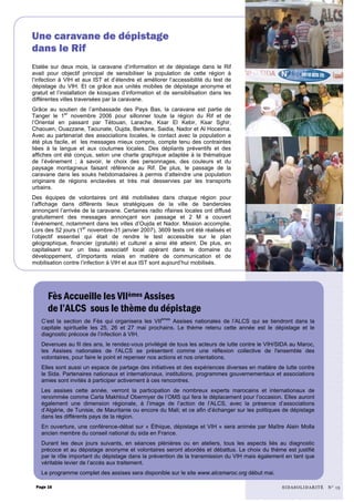 Etalée sur deux mois, la caravane d’information et de dépistage dans le Rif
avait pour objectif principal de sensibiliser la population de cette région à
l’infection à VIH et aux IST et d’étendre et améliorer l’accessibilité du test de
dépistage du VIH. Et ce grâce aux unités mobiles de dépistage anonyme et
gratuit et l’installation de kiosques d’information et de sensibilisation dans les
différentes villes traversées par la caravane.
Grâce au soutien de l’ambassade des Pays Bas, la caravane est partie de
Tanger le 1er
novembre 2006 pour sillonner toute la région du Rif et de
l’Oriental en passant par Tétouan, Larache, Ksar El Kebir, Ksar Sghir,
Chaouen, Ouazzane, Taounate, Oujda, Berkane, Saidia, Nador et Al Hoceima.
Avec au partenariat des associations locales, le contact avec la population a
été plus facile, et les messages mieux compris, compte tenu des contraintes
liées à la langue et aux coutumes locales. Des dépliants préventifs et des
affiches ont été conçus, selon une charte graphique adaptée à la thématique
de l’événement ; à savoir, le choix des personnages, des couleurs et du
paysage montagneux faisant référence au Rif. De plus, le passage de la
caravane dans les souks hebdomadaires à permis d’atteindre une population
originaire de régions enclavées et très mal desservies par les transports
urbains.
Des équipes de volontaires ont été mobilisées dans chaque région pour
l’affichage dans différents lieux stratégiques de la ville de banderoles
annonçant l’arrivée de la caravane. Certaines radio rifaines locales ont diffusé
gratuitement des messages annonçant son passage et 2 M a couvert
l’événement, notamment dans les villes d’Oujda et Nador. Mission accomplie.
Lors des 52 jours (1er
novembre-31 janvier 2007), 3609 tests ont été réalisés et
l’objectif essentiel qui était de rendre le test accessible sur le plan
géographique, financier (gratuité) et culturel a ainsi été atteint. De plus, en
capitalisant sur un tissu associatif local opérant dans le domaine du
développement, d’importants relais en matière de communication et de
mobilisation contre l’infection à VIH et aux IST sont aujourd’hui mobilisés.
C’est la section de Fès qui organisera les VIIèmes
Assises nationales de l’ALCS qui se tiendront dans la
capitale spirituelle les 25, 26 et 27 mai prochains. Le thème retenu cette année est le dépistage et le
diagnostic précoce de l’infection à VIH.
Devenues au fil des ans, le rendez-vous privilégié de tous les acteurs de lutte contre le VIH/SIDA au Maroc,
les Assises nationales de l'ALCS se présentent comme une réflexion collective de l'ensemble des
volontaires, pour faire le point et repenser nos actions et nos orientations.
Elles sont aussi un espace de partage des initiatives et des expériences diverses en matière de lutte contre
le Sida. Partenaires nationaux et internationaux, institutions, programmes gouvernementaux et associations
amies sont invités à participer activement à ces rencontres.
Les assises cette année, verront la participation de nombreux experts marocains et internationaux de
renommée comme Carla Makhlouf Obermyer de l’OMS qui fera le déplacement pour l’occasion. Elles auront
également une dimension régionale, à l’image de l’action de l’ALCS, avec la présence d’associations
d’Algérie, de Tunisie, de Mauritanie ou encore du Mali; et ce afin d’échanger sur les politiques de dépistage
dans les différents pays de la région.
En ouverture, une conférence-débat sur « Éthique, dépistage et VIH » sera animée par Maître Alain Molla
ancien membre du conseil national du sida en France.
Durant les deux jours suivants, en séances plénières ou en ateliers, tous les aspects liés au diagnostic
précoce et au dépistage anonyme et volontaires seront abordés et débattus. Le choix du thème est justifié
par le rôle important du dépistage dans la prévention de la transmission du VIH mais également en tant que
véritable levier de l’accès aux traitement.
Le programme complet des assises sera disponible sur le site www.alcsmaroc.org début mai.
Page 16
Une caravane de dépistage
dans le Rif
Fès Accueille les VIIèmes Assises
de l’ALCS sous le thème du dépistage
SIDASOLIDARITÉ N° 15
 