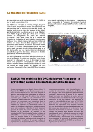 2007
encore entre eux sur la problématique du VIH/SIDA et
sur ce qu’ils venaient de vivre.
Le théâtre de l’invisible a comme principe de jouer
une situation d’oppression devant des personnes ne
sachant pas que la situation exposée est jouée. Ce
théâtre a été inventé dans les années 60 au Brésil,
pendant des luttes populaires après le coup d’Etat en
avril 1964. Auguste Boal prit alors avec d’autres
artistes un engagement aux côtés des classes
populaires. C’est alors qu’est né le « théâtre de
l’opprimé ». Un théâtre où sont créés les conditions du
dialogue et du débat, mais dans lequel les solutions à
mettre en place doivent être proposées par les
personnes elles-mêmes, le dernier mot étant donné
au public. Le Théâtre de l’Invisible s’adapte très bien
au contexte marocain, imprégné de culture orale, et le
fait de travailler sur nos représentations individuelles
et collectives permet de laisser émerger un théâtre
populaire et transformateur social.
Un outil précieux de lutte contre les discriminations, et
de sensibilisation du public aux questions essentielles
que sont le préservatif, la peur du dépistage, le refus
social des personnes séropositives. Une nouvelle
façon d’aborder la lutte contre le sida que l’ALCS vient
de mettre en place grâce au soutien de son
partenaire, l’association française AIDES qui possède
une grande expertise en la matière. L’expérience
sera renouvelée, à l’occasion du prochain Festival
Gnaoua d’Essaouira de juin 2007 dans les ruelles de
Mogador.
Nadia Rafif
Les volontaires de l’ALCS en compagnie de Nordine Frizi, formateur, de
l’association AIDES après une représentation dans les rues de Marrakech
récurrentes concernant ces volets étaient afférentes à la
manière de préparer cette sensibilisation et d'adresser
des messages ciblés à une population particulièrement
vulnérable. Dans ce sens, la section de Fès souhaite
élargir son action aux chauffeurs de camion qui sont
souvent en contact avec les travailleuses de sexe, et qui
constituent, de par leur mobilité, une population à
risque. Le volet médical de la lutte contre le VIH/SIDA
était également au programme. Des interventions
médicales, des explications sur la manière d'effectuer
des tests de dépistage et les endroits où les pratiquer ont
été fournies par des médecins du privé et ceux de la
délégation du ministère de la Santé. Un atelier a été
consacré au plaidoyer pour défendre les droits des
travailleuses de sexe. A la fin de la rencontre, un comité
de pilotage a été composé pour assurer le suivi des
recommandations. Cette rencontre a été accompagnée
d’une campagne de promotion de dépistage effectuée
grâce au CIDAG mobile de l’ALCS qui a sillonné la
région durant ces deux jours.
Douze associations oeuvrant dans le Moyen-Atlas d’El
Hajeb à Beni Mellal se sont données rendez-vous au
mois de mai au musée de Wad Srou, dans la région de
Khénifra pour renforcer leur coopération en matière de
lutte contre le sida dans la région. Une réunion
orchestrée par l'ALCS-Fès, en collaboration avec
l'association «Wad Srou» dont les objectifs étaient de
présenter les expériences des associations dans le
domaine du travail avec les professionnelles du sexe,
renforcer les capacités des organisations locales en
matière de formation et les initier à l'éthique de travail
avec cette population vulnérable. Il était également
question de définir les besoins primordiaux dans le
domaine de la prévention, du dépistage et des
consultations IST. Selon Mustapha Yamine, président de
l’ALCS-Fès : « Le Moyen-Atlas a besoin d'actions pour
parer au manque relatif à la sensibilisation, au
diagnostic, au dépistage et au plaidoyer de la cause de la
vulnérabilité des travailleuses du sexe qui souffrent de
stigmatisation et de marginalisation ». Les questions
Page 20
Le théâtre de l’invisible (suite)
L’ALCS-Fès mobilise les ONG du Moyen Atlas pour la
prévention auprès des professionnelles du sexe
 