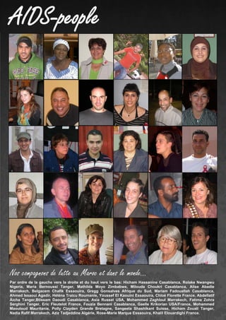 AIDS-people
Par ordre de la gauche vers la droite et du haut vers le bas: Hicham Hassanine Casablanca, Rolake Nwangwu
Nigeria, Maria Bernoussi Tanger, Mathilda Moyo Zimbabwe, Milouda Choukri Casablanca, Alise Abadie
Marrakech, Belgacem Chafik Essaouira, Gregg Gonsalves Afrique du Sud, Mariam Fadouallah Casablanca,
Ahmed Issaoui Agadir, Héléna Traïcu Roumanie, Youssef El Kaouini Essaouira, Chloé Florette France, Abdellatif
Äicha Tanger,Btissam Daoudi Casablanca, Asia Russel USA, Mohammed Zaghloul Marrakech, Fatima Zohra
Serghini Tanger, Eric Fleutelot France, Fouzia Bennani Casablanca, Gaelle Krikorian USA/France, Mohammed
Maouloud Mauritanie, Polly Clayden Grande Bretagne, Sangeeta Shashikant Suisse, Hicham Zouali Tanger,
Nadia Rafif Marrakech, Aziz Tadjeddine Algérie, Rose-Marie Marque Essaouira, Khalil Elouardighi France.
Nos compagnons de lutte au Maroc et dans le monde…
 