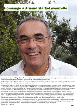 Le sida a vaincu son infatigable combattant… C’est avec ces mots qu’Eric Favereau, journaliste au quotidien français Libération et ami
intime d’Arnaud Marty-Lavauzelle annonça, le 14 février 2007, la mauvaise nouvelle. Implacable…
Du Mali en passant par le Yémen, Le Burkina Faso, ou encore l’Ile Maurice, les messages affluent, remplis d’émotion, témoignant du charisme dont
jouissait Arnaud partout où son combat contre le sida l’avait mené.
Pour les anciens de l’ALCS, Arnaud fait aussi partie de notre histoire. Dès la première rencontre avec l’ALCS, le coup de foudre. Ensuite, une amitié
et une fidélité sans faille. Il a été des premiers combats de l’ALCS, et les liens n'ont jamais été rompus, jusqu'au bout. Les assises de l’ALCS étaient
pour lui un moment privilégié. Fatigué déjà par la maladie, il n’a pas hésité à nous rejoindre à Casablanca il y a deux ans. Il aimait le Maroc au point
d’acquérir une maison à Marrakech. Une maison à son image, baignée de lumière, où il aimait recevoir et s’enquérir des nouvelles de l’ALCS.
Pionnier de la solidarité avec les malades des pays en développement, Arnaud a été l’un des premiers militants à se battre en faveur de l’accès
universel aux traitements, dans un contexte où beaucoup ne considéraient pas encore cette question comme prioritaire. Son amitié indéfectible pour
l’ALCS s’exprima à de nombreuses occasions, notamment en 2001, alors que se jouait le premier round du Fonds mondial. Arnaud ne se résignait
pas à voir le Maroc écarté du fait que tous arguaient que nous n’étions pas un pays prioritaire. Il fit jouer ses relations pour que l’ALCS soit présente
à Bruxelles en novembre 2001. Notre pays fut ainsi le premier de la région à voir sa proposition acceptée dès le premier round.
Nous gardons tous d’Arnaud le souvenir d’un interlocuteur exigeant, qui aimait la contradiction, et qui défendait becs et ongles ses convictions. Le
souvenir d’un homme passionné, plein d’humour et d’humanité. Arnaud s’est battu courageusement contre la maladie qui était aussi la sienne. Il
était tellement le symbole d'un miracle sans cesse renouvelé que même le 14 février, on n'arrivait pas à y croire.
Choukrane Arnaud !
Hommage à Arnaud Marty-Lavauzelle
Page 3
 